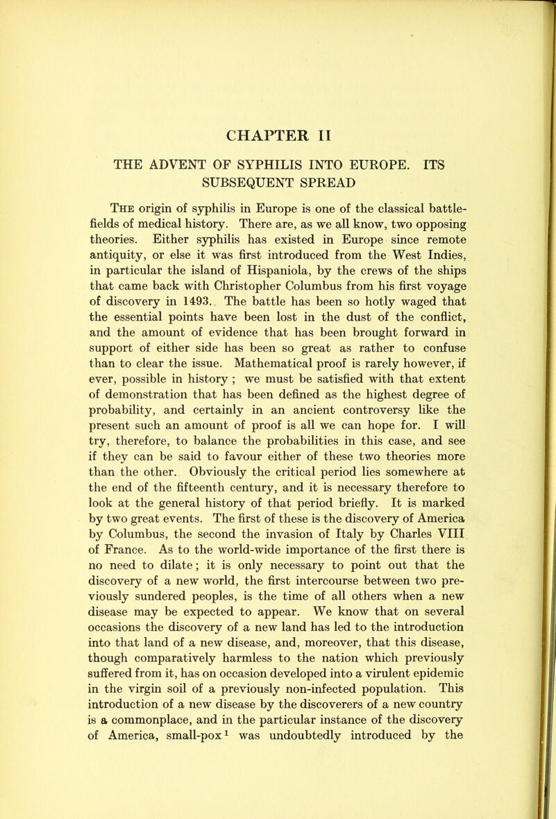 THE ADVENT OF SYPHILIS INTO EUROPE. ITS SUBSEQUENT SPREAD The origin of syphilis in Europe is one of the classical battle- fields of medical history. There are, as we all know, two opposing theories. Either syphilis has existed in Europe since remote antiquity, or else it was first introduced from the West Indies, in particular the island of Hispaniola, by the crews of the ships that came back with Christopher Columbus from his first voyage of discovery in 1493. The battle has been so hotly waged that the essential points have been lost in the dust of the conflict, and the amount of evidence that has been brought forward in support of either side has been so great as rather to confuse than to clear the issue. Mathematical proof is rarely however, if ever, possible in history ; we must be satisfied with that extent of demonstration that has been defined as the highest degree of probability, and certainly in an ancient controversy like the present such an amount of proof is all we can hope for. I will try, therefore, to balance the probabilities in this case, and see if they can be said to favour either of these two theories more than the other. Obviously the critical period lies somewhere at the end of the fifteenth century, and it is necessary therefore to look at the general history of that period briefly. It is marked by two great events. The first of these is the discovery of America by Columbus, the second the invasion of Italy by Charles VIII of France. As to the world-wide importance of the first there is no need to dilate; it is only necessary to point out that the discovery of a new world, the first intercourse between two pre- viously sundered peoples, is the time of all others when a new disease may be expected to appear. We know that on several occasions the discovery of a new land has led to the introduction into that land of a new disease, and, moreover, that this disease, though comparatively harmless to the nation which previously suffered from it, has on occasion developed into a virulent epidemic in the virgin soil of a previously non-infected population. This introduction of a new disease by the discoverers of a new country is a commonplace, and in the particular instance of the discovery of America, small-pox1 was undoubtedly introduced by the