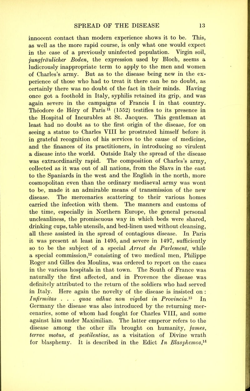 innocent contact than modern experience shows it to be. This, as well as the more rapid course, is only what one would expect in the case of a previously uninfected population. Virgin soil, jungfrdulicher Boden, the expression used by Bloch, seems a ludicrously inappropriate term to apply to the men and women of Charles’s army. But as to the disease being new in the ex- perience of those who had to treat it there can be no doubt, as certainly there was no doubt of the fact in their minds. Having once got a foothold in Italy, syphilis retained its grip, and was again severe in the campaigns of Francis I in that country. Theodore de Hery of Paris11 (1552) testifies to its presence in the Hospital of Incurables at St. Jacques. This gentleman at least had no doubt as to the first origin of the disease, for on seeing a statue to Charles VIII he prostrated himself before it in grateful recognition of his services to the cause of medicine, and the finances of its practitioners, in introducing so virulent a disease into the world. Outside Italy the spread of the disease was extraordinarily rapid. The composition of Charles’s army, collected as it was out of all nations, from the Slavs in the east to the Spaniards in the west and the English in the north, more cosmopolitan even than the ordinary mediaeval army was wont to be, made it an admirable means of transmission of the new disease. The mercenaries scattering to their various homes carried the infection with them. The manners and customs of the time, especially in Northern Europe, the general personal uncleanliness, the promiscuous way in which beds were shared, drinking cups, table utensils, and bed-linen used without cleansing, all these assisted in the spread of contagious disease. In Paris it was present at least in 1495, and severe in 1497, sufficiently so to be the subject of a special Arrest du Parlement, while a special commission,12 consisting of two medical men, Philippe Roger and Gilles des Moulins, was ordered to report on the cases in the various hospitals in that town. The South of France was naturally the first affected, and in Provence the disease was definitely attributed to the return of the soldiers who had served in Italy. Here again the novelty of the disease is insisted on : Infirmitas . . . quae adhuc non vigebat in Provincial In Germany the disease was also introduced by the returning mer- cenaries, some of whom had fought for Charles VIII, and some against him under Maximilian. The latter emperor refers to the disease among the other ills brought on humanity, fames, terrae motus, et pestilentiae, as a visitation of Divine wrath for blasphemy. It is described in the Edict In Blasphemos,u