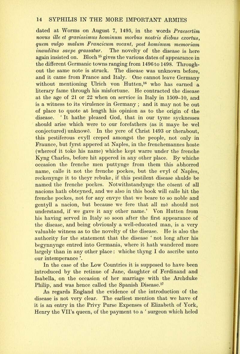 dated at Worms on August 7, 1495, in the words Praesertim novus ille et gravissimus hominum morbus nostris diebus exortus, quern vulgo malum Francicum vocant, post hominum memoriam inauditus saepe grassatur. The novelty of the disease is here again insisted on. Bloch15 gives the various dates of appearance in the different Germanic towns ranging from 1496 to 1498. Through- out the same note is struck. The disease was unknown before, and it came from France and Italy. One cannot leave Germany without mentioning Ulrich von Hutten,16 who has earned a literary fame through his misfortune. He contracted the disease at the age of 21 or 22 when on service in Italy in 1509-10, and is a witness to its virulence in Germany ; and it may not be out of place to quote at length his opinion as to the origin of the disease. ‘ It hathe pleased God, that in our tyme sycknesses should arise which were to our forefathers (as it maye be wel conjectured) unknowe. In the yere of Christ 1493 or therabout, this pestiferous evyll creped amongst the people, not only in Fraunce, but fyrst appered at Naples, in the frenchemannes hoste (whereof it toke his name) whiche kept warre under the frenche Kyng Charles, before hit appered in any other place. By whiche occasion the frenche men puttynge from them this abhorred name, calle it not the frenche pockes, but the evyl of Naples, reckenynge it to theyr rebuke, if this pestilent disease shulde be named the frenche pockes. Notwithstandynge the cosent of all nacions hath obteyned, and we also in this book will calle hit the frenche pockes, not for any envye that we beare to so noble and gentyll a nacion, but because we fere that all me should not understand, if we gave it any other name.’ Von Hutten from his having served in Italy so soon after the first appearance of the disease, and being obviously a well-educated man, is a very valuable witness as to the novelty of the disease. He is also the authority for the statement that the disease ‘ not long after his begynnynge entred into Germania, where it hath wandered more largely than in any other place : whiche thyng I do ascribe unto our intemperance ’. In the case of the Low Countries it is supposed to have been introduced by the retinue of Jane, daughter of Ferdinand and Isabella, on the occasion of her marriage with the Archduke Philip, and was hence called the Spanish Disease.17 As regards England the evidence of the introduction of the disease is not very clear. The earliest mention that we have of it is an entry in the Privy Purse Expenses of Elizabeth of York, Henry the VII’s queen, of the payment to a ‘ surgeon which heled