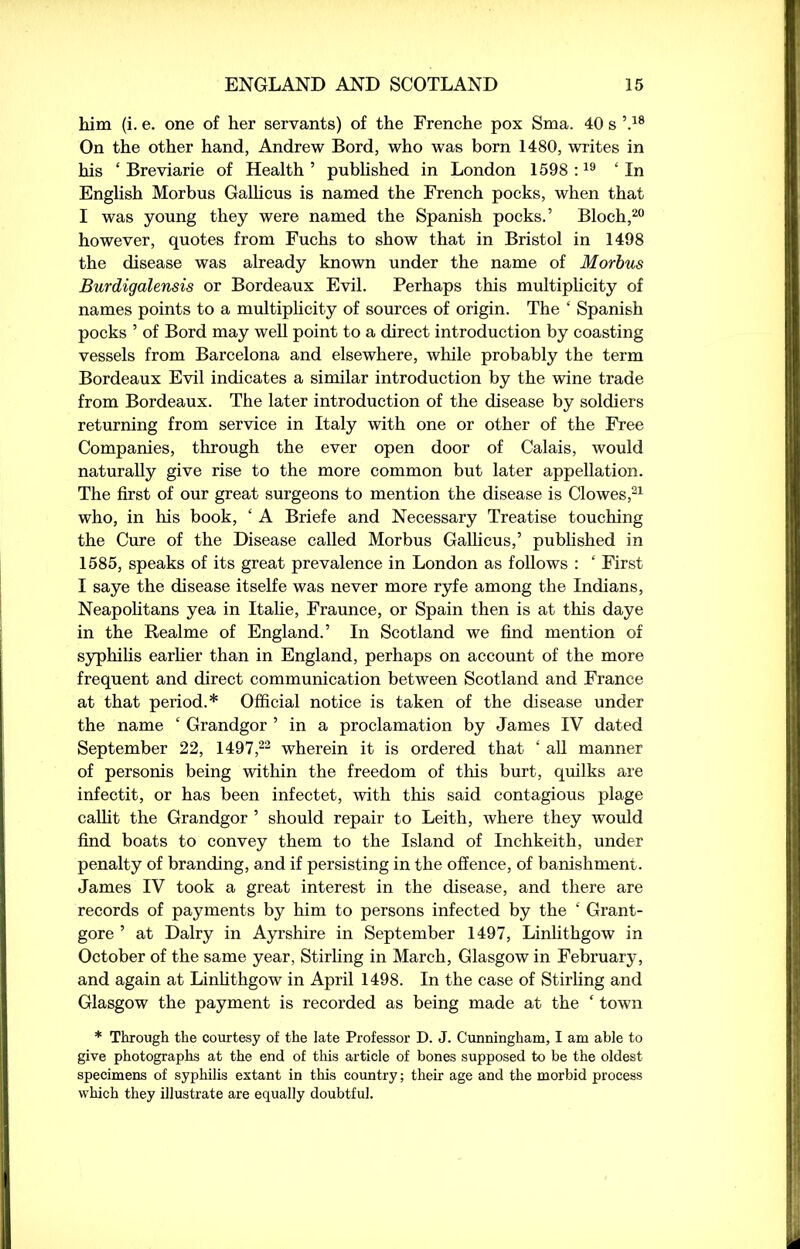 him (i. e. one of her servants) of the Frenche pox Sma. 40 s \18 On the other hand, Andrew Bord, who was born 1480, writes in his ‘ Breviarie of Health 5 published in London 1598 :19 ‘In English Morbus Gallicus is named the French pocks, when that I was young they were named the Spanish pocks.’ Bloch,20 however, quotes from Fuchs to show that in Bristol in 1498 the disease was already known under the name of Morbus Burdigalensis or Bordeaux Evil. Perhaps this multiplicity of names points to a multiplicity of sources of origin. The ‘ Spanish pocks ’ of Bord may well point to a direct introduction by coasting vessels from Barcelona and elsewhere, while probably the term Bordeaux Evil indicates a similar introduction by the wine trade from Bordeaux. The later introduction of the disease by soldiers returning from service in Italy with one or other of the Free Companies, through the ever open door of Calais, would naturally give rise to the more common but later appellation. The first of our great surgeons to mention the disease is Clowes,21 who, in his book, ‘ A Briefe and Necessary Treatise touching the Cure of the Disease called Morbus Gallicus,’ published in 1585, speaks of its great prevalence in London as follows : ‘ First I saye the disease itselfe was never more ryfe among the Indians, Neapolitans yea in Italie, Fraunce, or Spain then is at this daye in the Realme of England.’ In Scotland we find mention of syphilis earlier than in England, perhaps on account of the more frequent and direct communication between Scotland and France at that period.* Official notice is taken of the disease under the name ‘ Grandgor ’ in a proclamation by James IV dated September 22, 1497,22 wherein it is ordered that ‘ all manner of personis being within the freedom of this burt, quilks are infectit, or has been infectet, with tills said contagious plage callit the Grandgor ’ should repair to Leith, where they would find boats to convey them to the Island of Inchkeith, under penalty of branding, and if persisting in the offence, of banishment. James IV took a great interest in the disease, and there are records of payments by him to persons infected by the ‘ Grant- gore ’ at Dairy in Ayrshire in September 1497, Linlithgow in October of the same year, Stirling in March, Glasgow in February, and again at Linlithgow in April 1498. In the case of Stirling and Glasgow the payment is recorded as being made at the ‘ town * Through the courtesy of the late Professor D. J. Cunningham, I am able to give photographs at the end of this article of bones supposed to be the oldest specimens of syphilis extant in this country; their age and the morbid process which they illustrate are equally doubtful.