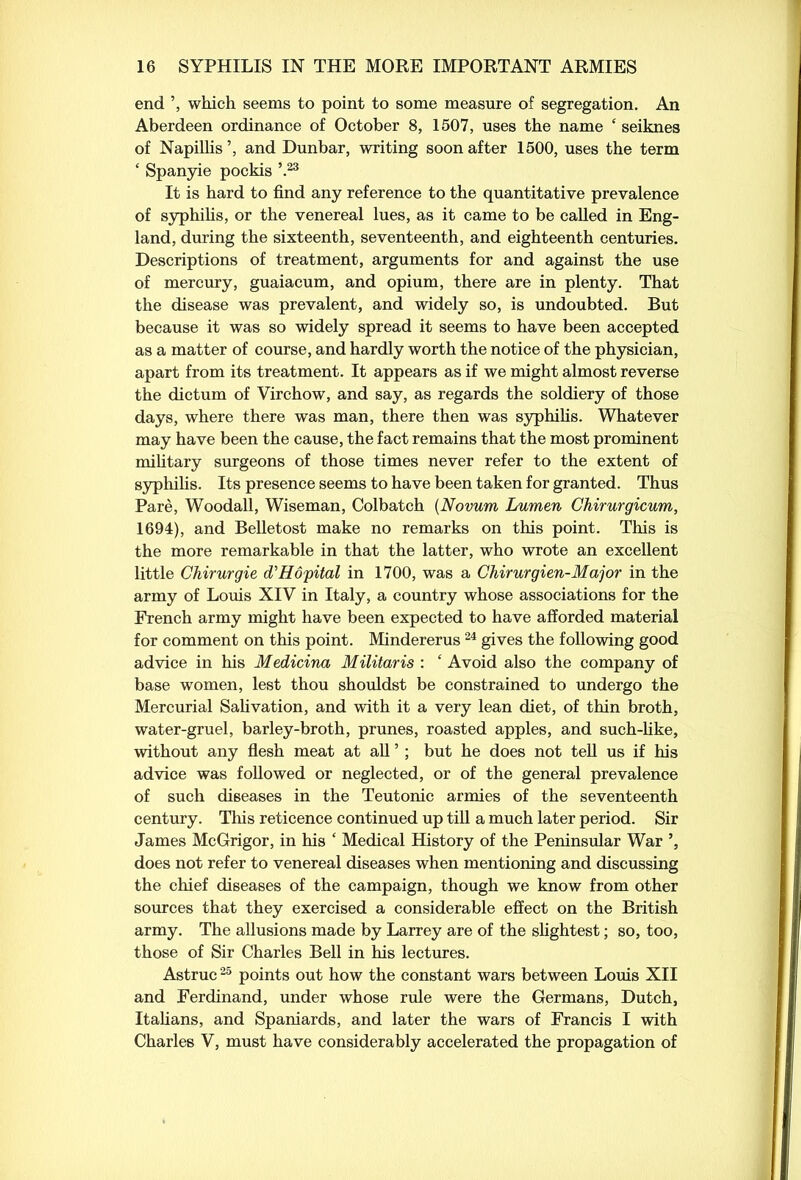 end ’, which seems to point to some measure of segregation. An Aberdeen ordinance of October 8, 1507, uses the name ‘ seiknes of Napillis’, and Dunbar, writing soon after 1500, uses the term ‘ Spanyie pockis \23 It is hard to find any reference to the quantitative prevalence of syphilis, or the venereal lues, as it came to be called in Eng- land, during the sixteenth, seventeenth, and eighteenth centuries. Descriptions of treatment, arguments for and against the use of mercury, guaiacum, and opium, there are in plenty. That the disease was prevalent, and widely so, is undoubted. But because it was so widely spread it seems to have been accepted as a matter of course, and hardly worth the notice of the physician, apart from its treatment. It appears as if we might almost reverse the dictum of Virchow, and say, as regards the soldiery of those days, where there was man, there then was syphilis. Whatever may have been the cause, the fact remains that the most prominent military surgeons of those times never refer to the extent of syphilis. Its presence seems to have been taken for granted. Thus Pare, Woodall, Wiseman, Colbatch (Novum Lumen Chirurgicum, 1694), and Belletost make no remarks on this point. This is the more remarkable in that the latter, who wrote an excellent little Chirurgie d'Hopital in 1700, was a Chirurgien-Major in the army of Louis XIV in Italy, a country whose associations for the French army might have been expected to have afforded material for comment on this point. Mindererus24 gives the following good advice in his Medicina Militaris : ‘ Avoid also the company of base women, lest thou shouldst be constrained to undergo the Mercurial Salivation, and with it a very lean diet, of thin broth, water-gruel, barley-broth, prunes, roasted apples, and such-like, without any flesh meat at all ’ ; but he does not tell us if his advice was followed or neglected, or of the general prevalence of such diseases in the Teutonic armies of the seventeenth century. This reticence continued up till a much later period. Sir James McGrigor, in his ‘ Medical History of the Peninsular War does not refer to venereal diseases when mentioning and discussing the chief diseases of the campaign, though we know from other sources that they exercised a considerable effect on the British army. The allusions made by Larrey are of the slightest; so, too, those of Sir Charles Bell in his lectures. Astruc25 points out how the constant wars between Louis XII and Ferdinand, under whose rule were the Germans, Dutch, Italians, and Spaniards, and later the wars of Francis I with Charles V, must have considerably accelerated the propagation of