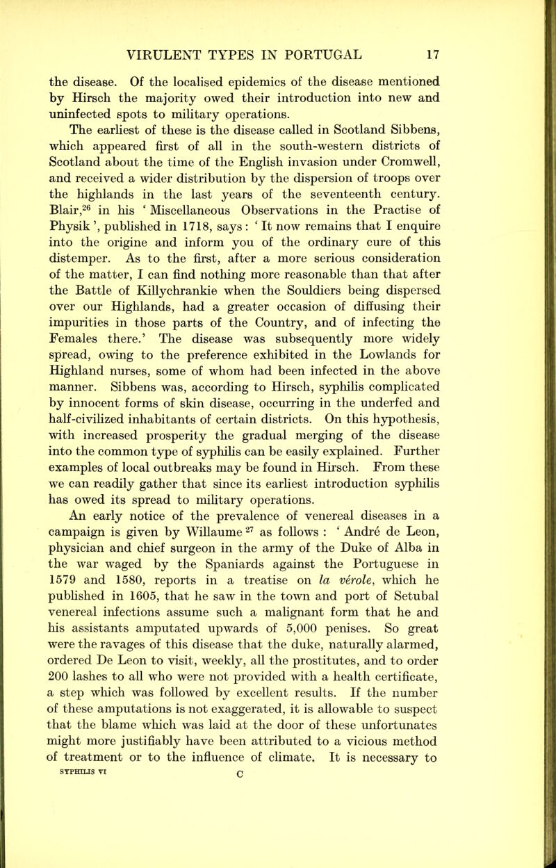 the disease. Of the localised epidemics of the disease mentioned by Hirsch the majority owed their introduction into new and uninfected spots to military operations. The earliest of these is the disease called in Scotland Sibbens, which appeared first of all in the south-western districts of Scotland about the time of the English invasion under Cromwell, and received a wider distribution by the dispersion of troops over the highlands in the last years of the seventeenth century. Blair,26 in his ‘ Miscellaneous Observations in the Practise of Physik ’, published in 1718, says : ‘ It now remains that I enquire into the origine and inform you of the ordinary cure of this distemper. As to the first, after a more serious consideration of the matter, I can find nothing more reasonable than that after the Battle of Killychrankie when the Souldiers being dispersed over our Highlands, had a greater occasion of diffusing their impurities in those parts of the Country, and of infecting the Females there.’ The disease was subsequently more widely spread, owing to the preference exhibited in the Lowlands for Highland nurses, some of whom had been infected in the above manner. Sibbens was, according to Hirsch, syphilis complicated by innocent forms of skin disease, occurring in the underfed and half-civilized inhabitants of certain districts. On this hypothesis, with increased prosperity the gradual merging of the disease into the common type of syphilis can be easily explained. Further examples of local outbreaks may be found in Hirsch. From these we can readily gather that since its earliest introduction syphilis has owed its spread to military operations. An early notice of the prevalence of venereal diseases in a campaign is given by Willaume 27 as follows : ‘ Andre de Leon, physician and chief surgeon in the army of the Duke of Alba in the war waged by the Spaniards against the Portuguese in 1579 and 1580, reports in a treatise on la verole, which he published in 1605, that he saw in the town and port of Setubal venereal infections assume such a malignant form that he and his assistants amputated upwards of 5,000 penises. So great were the ravages of this disease that the duke, naturally alarmed, ordered De Leon to visit, weekly, all the prostitutes, and to order 200 lashes to all who were not provided with a health certificate, a step which was followed by excellent results. If the number of these amputations is not exaggerated, it is allowable to suspect that the blame which was laid at the door of these unfortunates might more justifiably have been attributed to a vicious method of treatment or to the influence of climate. It is necessary to SYPHILIS VI p