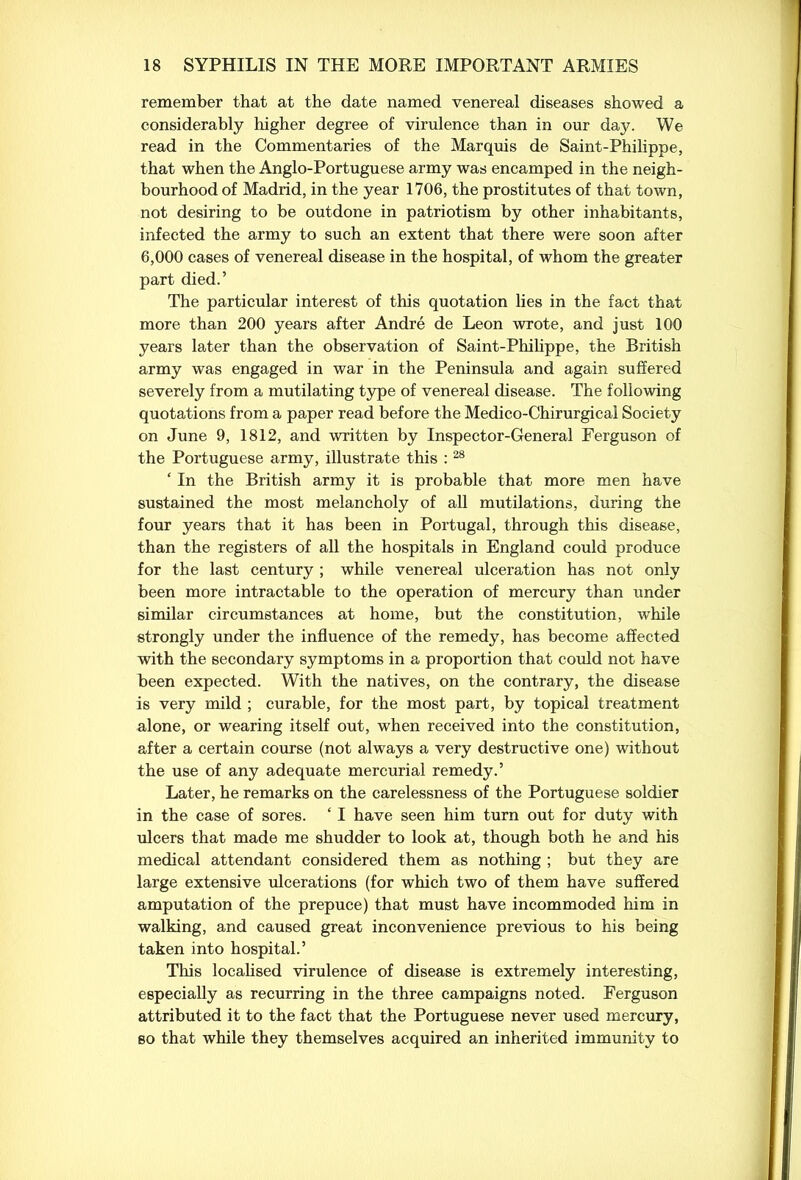 remember that at the date named venereal diseases showed a considerably higher degree of virulence than in our daj^. We read in the Commentaries of the Marquis de Saint-Philippe, that when the Anglo-Portuguese army was encamped in the neigh- bourhood of Madrid, in the year 1706, the prostitutes of that town, not desiring to be outdone in patriotism by other inhabitants, infected the army to such an extent that there were soon after 6,000 cases of venereal disease in the hospital, of whom the greater part died.’ The particular interest of this quotation lies in the fact that more than 200 years after Andre de Leon wrote, and just 100 years later than the observation of Saint-Philippe, the British army was engaged in war in the Peninsula and again suffered severely from a mutilating type of venereal disease. The following quotations from a paper read before the Medico-Chirurgical Society on June 9, 1812, and written by Inspector-General Ferguson of the Portuguese army, illustrate this : 28 ‘ In the British army it is probable that more men have sustained the most melancholy of all mutilations, during the four years that it has been in Portugal, through this disease, than the registers of all the hospitals in England could produce for the last century ; while venereal ulceration has not only been more intractable to the operation of mercury than under similar circumstances at home, but the constitution, while strongly under the influence of the remedy, has become affected with the secondary symptoms in a proportion that could not have been expected. With the natives, on the contrary, the disease is very mild ; curable, for the most part, by topical treatment alone, or wearing itself out, when received into the constitution, after a certain course (not always a very destructive one) without the use of any adequate mercurial remedy.’ Later, he remarks on the carelessness of the Portuguese soldier in the case of sores. £ I have seen him turn out for duty with ulcers that made me shudder to look at, though both he and his medical attendant considered them as nothing ; but they are large extensive ulcerations (for which two of them have suffered amputation of the prepuce) that must have incommoded him in walking, and caused great inconvenience previous to his being taken into hospital.’ This localised virulence of disease is extremely interesting, especially as recurring in the three campaigns noted. Ferguson attributed it to the fact that the Portuguese never used mercury, so that while they themselves acquired an inherited immunity to