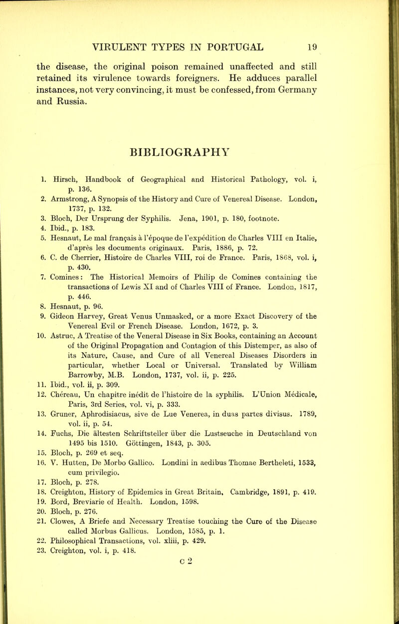 the disease, the original poison remained unaffected and still retained its virulence towards foreigners. He adduces parallel instances, not very convincing, it must be confessed, from Germany and Russia. BIBLIOGRAPHY 1. Hirsch, Handbook of Geographical and Historical Pathology, vol. i, p. 136. 2. Armstrong, A Synopsis of the History and Cure of Venereal Disease. London, 1737, p. 132. 3. Bloch, Der Ursprimg der Syphilis. Jena, 1901, p. 180, footnote. 4. Ibid., p. 183. 5. Hesnaut, Le mal fran?ais a l’epoque de l'expedition de Charles VIII en Italie, d’apres les documents originaux. Paris, 1886, p. 72. 6. C. de Cherrier, Histoire de Charles VIII, roi de France. Paris, 1868, vol. i, p. 430. 7. Comines: The Historical Memoirs of Philip de Comines containing the transactions of Lewis XI and of Charles VIII of France. London, 1817, p. 446. 8. Hesnaut, p. 96. 9. Gideon Harvey, Great Venus Unmasked, or a more Exact Discovery of the Venereal Evil or French Disease. London, 1672, p. 3. 10. Astruc, A Treatise of the Veneral Disease in Six Books, containing an Account of the Original Propagation and Contagion of this Distemper, as also of its Nature, Cause, and Cure of all Venereal Diseases Disorders in particular, whether Local or Universal. Translated by William Barrowby, M.B. London, 1737, vol. ii, p. 225. 11. Ibid., vol. ii, p. 309. 12. Chereau, Un chapitre inedit de l’histoire de la syphilis. L’Union Medicale, Paris, 3rd Series, vol. vi, p. 333. 13. Gruner, Aphrodisiacus, sive de Lue Venerea, in duas partes divisus. 1789, vol. ii, p. 54. 14. Fuchs, Die altesten Schriftsteller iiber die Lustseuche in Deutschland von 1495 bis 1510. Gottingen, 1843, p. 305. 15. Bloch, p. 269 et seq. 16. V. Hutten, De Morbo Gallico. Londini in aedibus Thomae Bertheleti, 1533, cum privilegio. 17. Bloch, p. 278. 18. Creighton, History of Epidemics in Great Britain, Cambridge, 1891, p. 419. 19. Bord, Breviarie of Health. London, 1598. 20. Bloch, p. 276. 21. Clowes, A Briefe and Necessary Treatise touching the Cure of the Disease called Morbus Gallicus. London, 1585, p. 1. 22. Philosophical Transactions, vol. xliii, p. 429. 23. Creighton, vol. i, p. 418. C 2