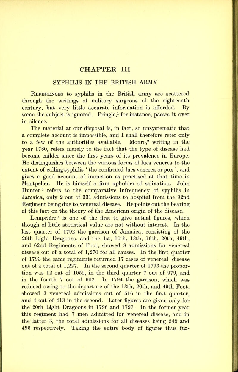 CHAPTER III SYPHILIS IN THE BRITISH ARMY References to syphilis in the British army are scattered through the writings of military surgeons of the eighteenth century, but very little accurate information is afforded. By some the subject is ignored. Pringle,1 for instance, passes it over in silence. The material at our disposal is, in fact, so unsystematic that a complete account is impossible, and I shall therefore refer only to a few of the authorities available. Monro,2 writing in the year 1780, refers merely to the fact that the type of disease had become milder since the first years of its prevalence in Europe. He distinguishes between the various forms of lues venerea to the extent of calling syphilis ‘ the confirmed lues venerea or pox ’, and gives a good account of inunction as practised at that time in Montpelier. He is himself a firm upholder of salivation. John Hunter3 refers to the comparative infrequency of syphilis in Jamaica, only 2 out of 331 admissions to hospital from the 92nd Regiment being due to venereal disease. He points out the bearing of this fact on the theory of the American origin of the disease. Lempriere 4 is one of the first to give actual figures, which though of little statistical value are not without interest. In the last quarter of 1792 the garrison of Jamaica, consisting of the 20th Light Dragoons, and the 1st, 10th, 13th, 16th, 20th, 49th, and 62nd Regiments of Foot, showed 8 admissions for venereal disease out of a total of 1,270 for all causes. In the first quarter of 1793 the same regiments returned 17 cases of venereal disease out of a total of 1,227. In the second quarter of 1793 the propor- tion was 12 out of 1052, in the third quarter 7 out of 979, and in the fourth 7 out of 902. In 1794 the garrison, which was reduced owing to the departure of the 13th, 20th, and 49th Foot, showed 3 venereal admissions out of 516 in the first quarter, and 4 out of 413 in the second. Later figures are given only for the 20th Light Dragoons in 1796 and 1797. In the former year this regiment had 7 men admitted for venereal disease, and in the latter 3, the total admissions for all diseases being 545 and 496 respectively. Taking the entire body of figures thus fur-