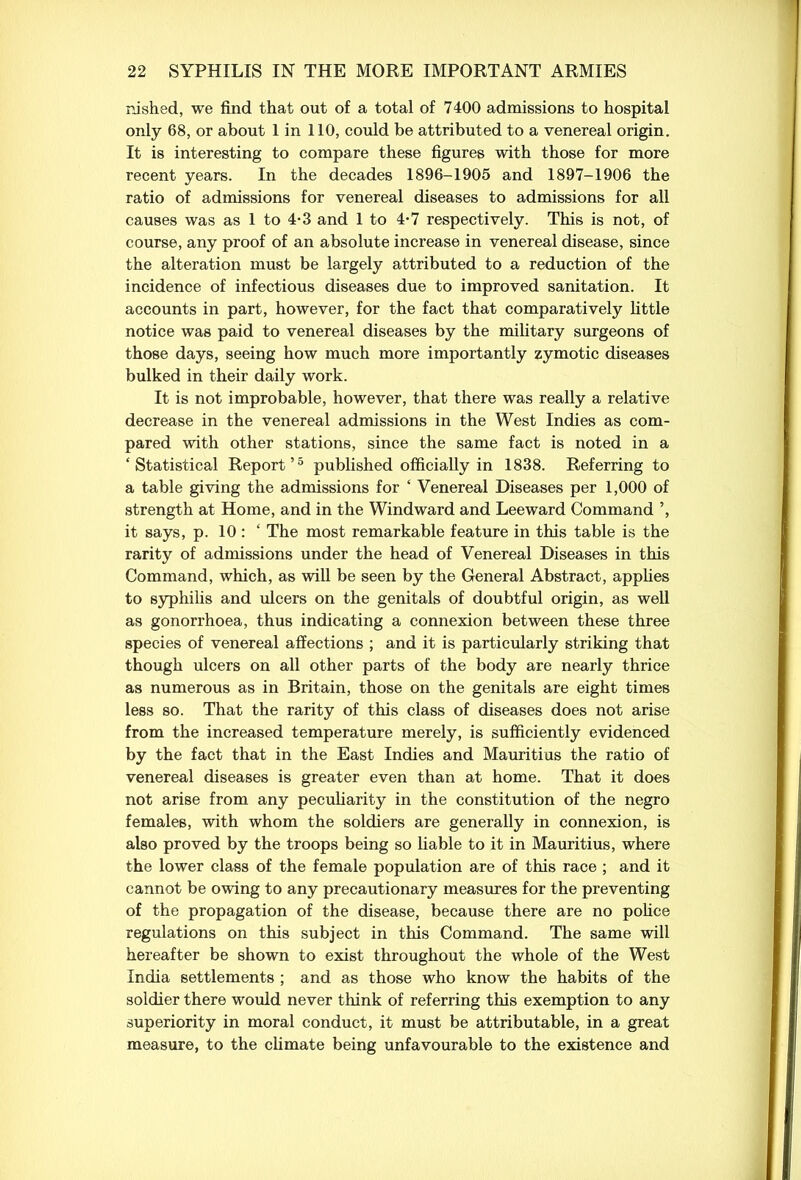 rushed, we find that out of a total of 7400 admissions to hospital only 68, or about 1 in 110, could be attributed to a venereal origin. It is interesting to compare these figures with those for more recent years. In the decades 1896-1905 and 1897-1906 the ratio of admissions for venereal diseases to admissions for all causes was as 1 to 4-3 and 1 to 4*7 respectively. This is not, of course, any proof of an absolute increase in venereal disease, since the alteration must be largely attributed to a reduction of the incidence of infectious diseases due to improved sanitation. It accounts in part, however, for the fact that comparatively little notice was paid to venereal diseases by the military surgeons of those days, seeing how much more importantly zymotic diseases bulked in their daily work. It is not improbable, however, that there was really a relative decrease in the venereal admissions in the West Indies as com- pared with other stations, since the same fact is noted in a ‘Statistical Report’5 published officially in 1838. Referring to a table giving the admissions for ‘ Venereal Diseases per 1,000 of strength at Home, and in the Windward and Leeward Command ’, it says, p. 10: ‘ The most remarkable feature in this table is the rarity of admissions under the head of Venereal Diseases in this Command, which, as will be seen by the General Abstract, applies to syphilis and ulcers on the genitals of doubtful origin, as well as gonorrhoea, thus indicating a connexion between these three species of venereal affections ; and it is particularly striking that though ulcers on all other parts of the body are nearly thrice as numerous as in Britain, those on the genitals are eight times less so. That the rarity of this class of diseases does not arise from the increased temperature merely, is sufficiently evidenced by the fact that in the East Indies and Mauritius the ratio of venereal diseases is greater even than at home. That it does not arise from any peculiarity in the constitution of the negro females, with whom the soldiers are generally in connexion, is also proved by the troops being so liable to it in Mauritius, where the lower class of the female population are of this race ; and it cannot be owing to any precautionary measures for the preventing of the propagation of the disease, because there are no police regulations on this subject in this Command. The same will hereafter be shown to exist throughout the whole of the West India settlements ; and as those who know the habits of the soldier there would never think of referring this exemption to any superiority in moral conduct, it must be attributable, in a great measure, to the climate being unfavourable to the existence and