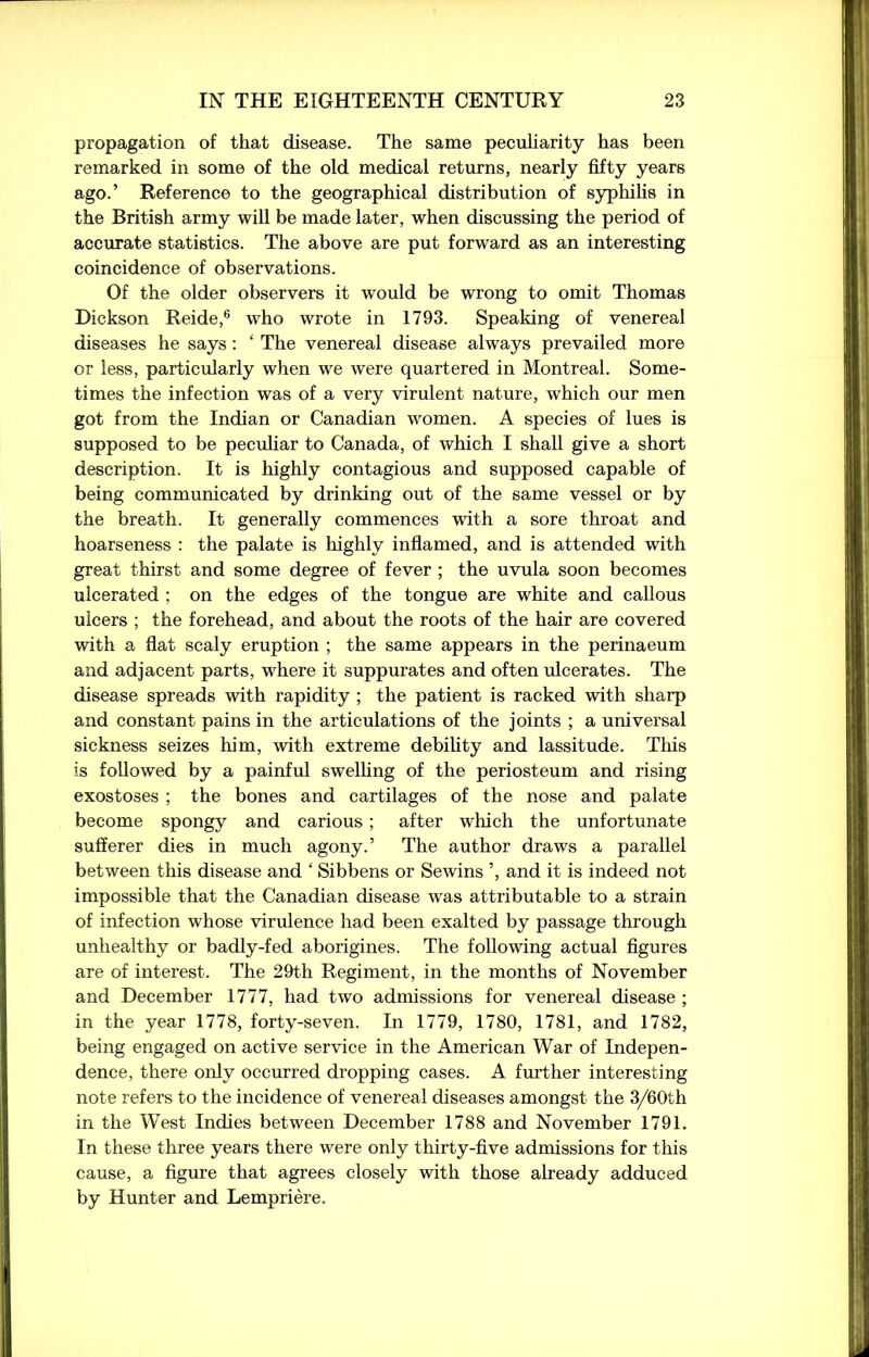 propagation of that disease. The same peculiarity has been remarked in some of the old medical returns, nearly fifty years ago.’ Reference to the geographical distribution of syphilis in the British army will be made later, when discussing the period of accurate statistics. The above are put forward as an interesting coincidence of observations. Of the older observers it would be wrong to omit Thomas Dickson Reide,6 who wrote in 1793. Speaking of venereal diseases he says: ‘ The venereal disease always prevailed more or less, particularly when we were quartered in Montreal. Some- times the infection was of a very virulent nature, which our men got from the Indian or Canadian women. A species of lues is supposed to be peculiar to Canada, of which I shall give a short description. It is highly contagious and supposed capable of being communicated by drinking out of the same vessel or by the breath. It generally commences with a sore throat and hoarseness : the palate is highly inflamed, and is attended with great thirst and some degree of fever ; the uvula soon becomes ulcerated ; on the edges of the tongue are white and callous ulcers ; the forehead, and about the roots of the hair are covered with a flat scaly eruption ; the same appears in the perinaeum and adjacent parts, wrhere it suppurates and often ulcerates. The disease spreads with rapidity ; the patient is racked with sharp and constant pains in the articulations of the joints ; a universal sickness seizes him, with extreme debility and lassitude. This is followed by a painful swelling of the periosteum and rising exostoses ; the bones and cartilages of the nose and palate become spongy and carious; after wlrich the unfortunate sufferer dies in much agony.’ The author draws a parallel between this disease and ‘ Sibbens or Sewins ’, and it is indeed not impossible that the Canadian disease was attributable to a strain of infection whose virulence had been exalted by passage through unhealthy or badly-fed aborigines. The following actual figures are of interest. The 29th Regiment, in the months of November and December 1777, had two admissions for venereal disease ; in the year 1778, forty-seven. In 1779, 1780, 1781, and 1782, being engaged on active service in the American War of Indepen- dence, there only occurred dropping cases. A further interesting note refers to the incidence of venereal diseases amongst the 3/60th in the West Indies between December 1788 and November 1791. In these three years there were only thirty-five admissions for this cause, a figure that agrees closely with those already adduced by Hunter and Lempriere.