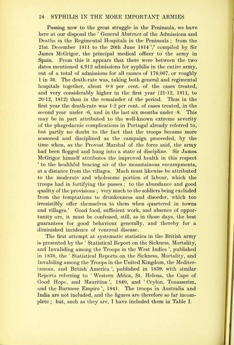 Passing now to the great struggle in the Peninsula, we have here at our disposal the ‘ General Abstract of the Admissions and Deaths in the Regimental Hospitals in the Peninsula ; from the 21st December 1811 to the 20th June 18147 compiled by Sir James McGrigor, the principal medical officer to the army in Spain. From this it appears that there were between the two dates mentioned 4,912 admissions for syphilis in the entire army, out of a total of admissions for all causes of 176,067, or roughly 1 in 36. The death-rate was, taking both general and regimental hospitals together, about 0-8 per cent, of the cases treated, and very considerably higher in the first year (2P12, 1811, to 20T2, 1812) than in the remainder of the period. Thus in the first year the death-rate was 1-2 per cent, of cases treated, in the second year under 6, and in the last six months under *8. This may be in part attributed to the well-known extreme severity of the phagedaenic complications in Portugal already referred to, but partly no doubt to the fact that the troops became more seasoned and disciplined as the campaign proceeded, by the time when, as the Provost Marshal of the force said, the army had been flogged and hung into a state of discipline. Sir James McGrigor himself attributes the improved health in this respect ‘ to the healthful bracing air of the mountainous encampments, at a distance from the villages. Much must likewise be attributed to the moderate and wholesome portion of labour, which the troops had in fortifying the passes ; to the abundance and good quality of the provisions ; very much to the soldiers being excluded from the temptations to drunkenness and disorder, which too irresistibly offer themselves to them when quartered in towns and villages.’ Good food, sufficient work, and absence of oppor- tunity are, it must be confessed, still, as in those days, the best guarantees for good behaviour generally, and thereby for a diminished incidence of venereal disease. The first attempt at systematic statistics in the British army is presented by the £ Statistical Report on the Sickness, Mortality, and Invaliding among the Troops in the West Indies ’, published in 1838, the ‘ Statistical Reports on the Sickness, Mortality, and Invaliding among the Troops in the United Kingdom, the Mediter- ranean, and British America ’, published in 1839, with similar Reports referring to ‘ Western Africa, St. Helena, the Cape of Good Hope, and Mauritius ’, 1840, and ‘ Ceylon, Tenasserim, and the Burmese Empire ’, 1841. The troops in Australia and India are not included, and the figures are therefore so far incom- plete ; but, such as they are, I have included them in Table I.