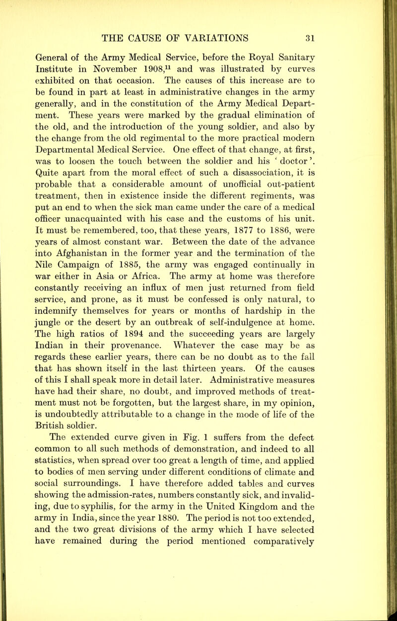 General of the Army Medical Service, before the Royal Sanitary Institute in November 1908,11 and was illustrated by curves exhibited on that occasion. The causes of this increase are to be found in part at least in administrative changes in the army generally, and in the constitution of the Army Medical Depart- ment. These years were marked by the gradual elimination of the old, and the introduction of the young soldier, and also by the change from the old regimental to the more practical modern Departmental Medical Service. One effect of that change, at first, was to loosen the touch between the soldier and his ‘doctor’. Quite apart from the moral effect of such a disassociation, it is probable that a considerable amount of unofficial out-patient treatment, then in existence inside the different regiments, was put an end to when the sick man came under the care of a medical officer unacquainted with his case and the customs of his unit. It must be remembered, too, that these years, 1877 to 1886, were years of almost constant war. Between the date of the advance into Afghanistan in the former year and the termination of the Nile Campaign of 1885, the army was engaged continually in war either in Asia or Africa. The army at home was therefore constantly receiving an influx of men just returned from field service, and prone, as it must be confessed is only natural, to indemnify themselves for years or months of hardship in the jungle or the desert by an outbreak of self-indulgence at home. The high ratios of 1894 and the succeeding years are largely Indian in their provenance. Whatever the case may be as regards these earlier years, there can be no doubt as to the fall that has shown itself in the last thirteen years. Of the causes of this I shall speak more in detail later. Administrative measures have had their share, no doubt, and improved methods of treat- ment must not be forgotten, but the largest share, in my opinion, is undoubtedly attributable to a change in the mode of life of the British soldier. The extended curve given in Fig. 1 suffers from the defect common to all such methods of demonstration, and indeed to all statistics, when spread over too great a length of time, and applied to bodies of men serving under different conditions of climate and social surroundings. I have therefore added tables and curves showing the admission-rates, numbers constantly sick, and invalid- ing, due to syphilis, for the army in the United Kingdom and the army in India, since the year 1880. The period is not too extended, and the two great divisions of the army which I have selected have remained during the period mentioned comparatively