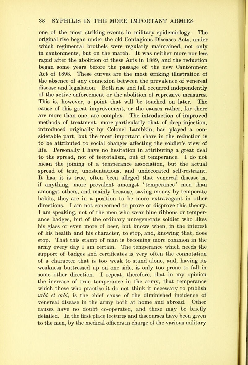 one of the most striking events in military epidemiology. The original rise began under the old Contagious Diseases Acts, under which regimental brothels were regularly maintained, not only in cantonments, but on the march. It was neither more nor less rapid after the abolition of these Acts in 1889, and the reduction began some years before the passage of the new Cantonment Act of 1898. These curves are the most striking illustration of the absence of any connexion between the prevalence of venereal disease and legislation. Both rise and fall occurred independently of the active enforcement or the abolition of repressive measures. This is, however, a point that will be touched on later. The cause of this great improvement, or the causes rather, for there are more than one, are complex. The introduction of improved methods of treatment, more particularly that of deep injection, introduced originally by Colonel Lambkin, has played a con- siderable part, but the most important share in the reduction is to be attributed to social changes affecting the soldier’s view of life. Personally I have no hesitation in attributing a great deal to the spread, not of teetotalism, but of temperance. I do not mean the joining of a temperance association, but the actual spread of true, unostentatious, and undecorated self-restraint. It has, it is true, often been alleged that venereal disease is, if anything, more prevalent amongst ‘ temperance ’ men than amongst others, and mainly because, saving money by temperate habits, they are in a position to be more extravagant in other directions. I am not concerned to prove or disprove this theory. I am speaking, not of the men who wear blue ribbons or temper- ance badges, but of the ordinary unregenerate soldier who likes his glass or even more of beer, but knows when, in the interest of his health and his character, to stop, and, knowing that, does stop. That this stamp of man is becoming more common in the army every day I am certain. The temperance which needs the support of badges and certificates is very often the connotation of a character that is too weak to stand alone, and, having its weakness buttressed up on one side, is only too prone to fall in some other direction. I repeat, therefore, that in my opinion the increase of true temperance in the army, that temperance which those who practise it do not think it necessary to publish urbi et orbi, is the chief cause of the diminished incidence of venereal disease in the army both at home and abroad. Other causes have no doubt co-operated, and these may be briefly detailed. In the first place lectures and discourses have been given to the men, by the medical officers in charge of the various military