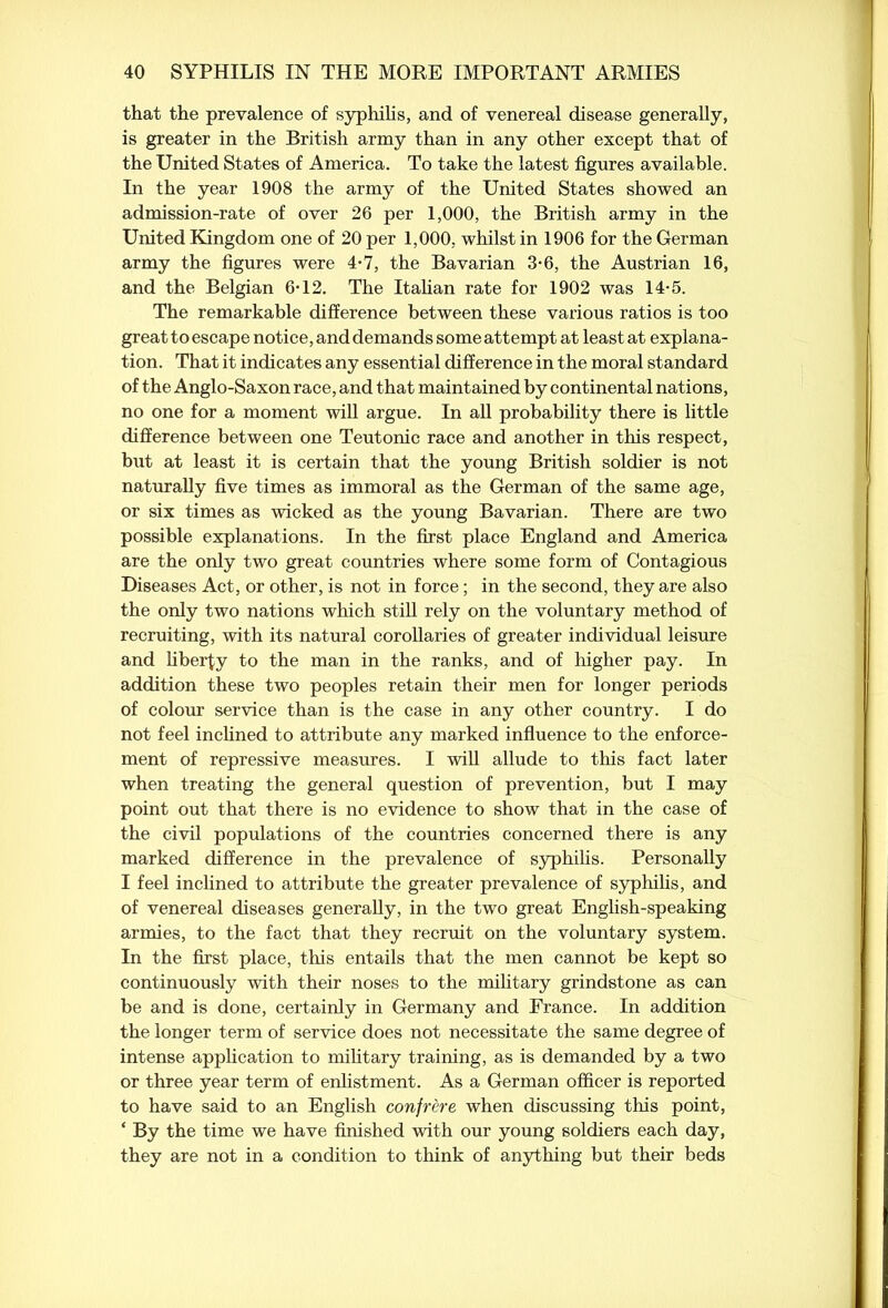 that the prevalence of syphilis, and of venereal disease generally, is greater in the British army than in any other except that of the United States of America. To take the latest figures available. In the year 1908 the army of the United States showed an admission-rate of over 26 per 1,000, the British army in the United Kingdom one of 20 per 1,000, whilst in 1906 for the German army the figures were 4*7, the Bavarian 3*6, the Austrian 16, and the Belgian 6T2. The Italian rate for 1902 was 14-5. The remarkable difference between these various ratios is too great to escape notice, and demands some attempt at least at explana- tion. That it indicates any essential difference in the moral standard of the Anglo-Saxon race, and that maintained by continental nations, no one for a moment will argue. In all probability there is little difference between one Teutonic race and another in this respect, but at least it is certain that the young British soldier is not naturally five times as immoral as the German of the same age, or six times as wicked as the young Bavarian. There are two possible explanations. In the first place England and America are the only two great countries where some form of Contagious Diseases Act, or other, is not in force ; in the second, they are also the only two nations which still rely on the voluntary method of recruiting, with its natural corollaries of greater individual leisure and liberty to the man in the ranks, and of higher pay. In addition these two peoples retain their men for longer periods of colour service than is the case in any other country. I do not feel inclined to attribute any marked influence to the enforce- ment of repressive measures. I will allude to this fact later when treating the general question of prevention, but I may point out that there is no evidence to show that in the case of the civil populations of the countries concerned there is any marked difference in the prevalence of syphilis. Personally I feel inclined to attribute the greater prevalence of syphilis, and of venereal diseases generally, in the two great English-speaking armies, to the fact that they recruit on the voluntary system. In the first place, this entails that the men cannot be kept so continuously with their noses to the military grindstone as can be and is done, certainly in Germany and France. In addition the longer term of service does not necessitate the same degree of intense application to military training, as is demanded by a two or three year term of enlistment. As a German officer is reported to have said to an English confrere when discussing this point, ‘ By the time we have finished with our young soldiers each day, they are not in a condition to think of anything but their beds