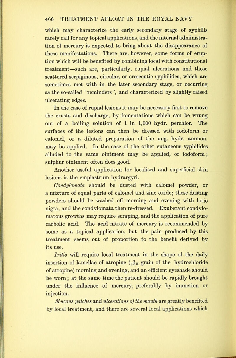 which may characterize the early secondary stage of syphilis rarely call for any topical applications, and the internal administra- tion of mercury is expected to bring about the disappearance of these manifestations. There are, however, some forms of erup- tion which will be benefited by combining local with constitutional treatment—such are, particularly, rupial ulcerations and those scattered serpiginous, circular, or crescentic syphilides, which are sometimes met with in the later secondary stage, or occurring as the so-called ‘ reminders ’, and characterized by slightly raised ulcerating edges. In the case of rupial lesions it may be necessary first to remove the crusts and discharge, by fomentations which can be wrung out of a boiling solution of 1 in 1,000 hydr. perchlor. The surfaces of the lesions can then be dressed with iodoform or calomel, or a diluted preparation of the ung. hydr. ammon. may be applied. In the case of the other cutaneous syphilides alluded to the same ointment may be applied, or iodoform ; sulphur ointment often does good. Another useful application for localised and superficial skin lesions is the emplastrum hydrargyri. Condylomata should be dusted with calomel powder, or a mixture of equal parts of calomel and zinc oxide; these dusting powders should be washed off morning and evening with lotio nigra, and the condylomata then re-dressed. Exuberant condylo- matous growths may require scraping, and the application of pure carbolic acid. The acid nitrate of mercury is recommended by some as a topical application, but the pain produced by this treatment seems out of proportion to the benefit derived by its use. Iritis will require local treatment in the shape of the daily insertion of lamellae of atropine grain of the hydrochloride of atropine) morning and evening, and an efficient eyeshade should be worn; at the same time the patient should be rapidly brought under the influence of mercury, preferably by inunction or injection. Mucous 'patches and ulcerations of the mouth are greatly benefited by local treatment, and there are several local applications which