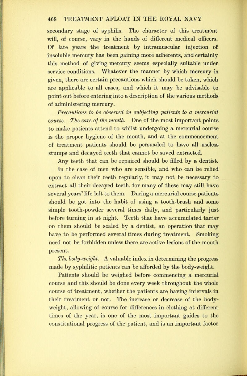 secondary stage of syphilis. The character of this treatment will, of course, vary in the hands of different medical officers. Of late years the treatment by intramuscular injection of insoluble mercury has been gaining more adherents, and certainly this method of giving mercury seems especially suitable under service conditions. Whatever the manner by which mercury is given, there are certain precautions which should be taken, which are applicable to all cases, and which it may be advisable to point out before entering into a description of the various methods of administering mercury. Precautions to be observed in subjecting patients to a mercurial course. The care of the mouth. One of the most important points to make patients attend to whilst undergoing a mercurial course is the proper hygiene of the mouth, and at the commencement of treatment patients should be persuaded to have all useless stumps and decayed teeth that cannot be saved extracted. Any teeth that can be repaired should be filled by a dentist. In the case of men who are sensible, and who can be relied upon to clean their teeth regularly, it may not be necessary to extract all their decayed teeth, for many of these may still have several years’ life left to them. During a mercurial course patients should be got into the habit of using a tooth-brush and some simple tooth-powder several times daily, and particularly just before turning in at night. Teeth that have accumulated tartar on them should be scaled by a dentist, an operation that may have to be performed several times during treatment. Smoking need not be forbidden unless there are active lesions of the mouth present. The body-weight. A valuable index in determining the progress made by syphilitic patients can be afforded by the body-weight. Patients should be weighed before commencing a mercurial course and this should be done every week throughout the whole course of treatment, whether the patients are having intervals in their treatment or not. The increase or decrease of the body- weight, allowing of course for differences in clothing at different times of the year, is one of the most important guides to the constitutional progress of the patient, and is an important factor