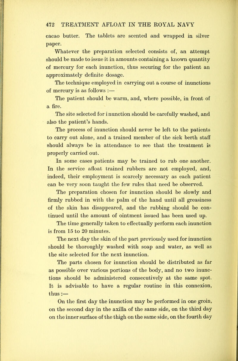 cacao butter. The tablets are scented and wrapped in silver paper. Whatever the preparation selected consists of, an attempt should be made to issue it in amounts containing a known quantity of mercury for each inunction, thus securing for the patient an approximately definite dosage. The technique employed in carrying out a course of inunctions of mercury is as follows :— The patient should be warm, and, where possible, in front of a fire. The site selected for i nunction should be carefully washed, and also the patient’s hands. The process of inunction should never be left to the patients to carry out alone, and a trained member of the sick berth staff should always be in attendance to see that the treatment is properly carried out. In some cases patients may be trained to rub one another. In the service afloat trained rubbers are not employed, and, indeed, their employment is scarcely necessary as each patient can be very soon taught the few rules that need be observed. The preparation chosen for inunction should be slowly and firmly rubbed in with the palm of the hand until all greasiness of the skin has disappeared, and the rubbing should be con- tinued until the amount of ointment issued has been used up. The time generally taken to effectually perform each inunction is from 15 to 20 minutes. The next day the skin of the part previously used for inunction should be thoroughly washed with soap and water, as well as the site selected for the next inunction. The parts chosen for inunction should be distributed as far as possible over various portions of the body, and no two inunc- tions should be administered consecutively at the same spot. It is advisable to have a regular routine in this connexion, thus:— On the first day the inunction may be performed in one groin, on the second day in the axilla of the same side, on the third day on the inner surface of the thigh on the same side, on the fourth day