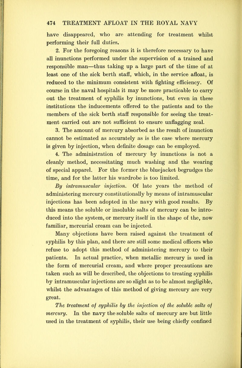 have disappeared, who are attending for treatment whilst performing their full duties. 2. For the foregoing reasons it is therefore necessary to have all inunctions performed under the supervision of a trained and responsible man—thus taking up a large part of the time of at least one of the sick berth staff, which, in the service afloat, is reduced to the minimum consistent with fighting efficiency. Of course in the naval hospitals it may be more practicable to carry out the treatment of syphilis by inunctions, but even in these institutions the inducements offered to the patients and to the members of the sick berth staff responsible for seeing the treat- ment carried out are not sufficient to ensure unflagging zeal. 3. The amount of mercury absorbed as the result of inunction cannot be estimated as accurately as is the case where mercury is given by injection, when definite dosage can be employed. 4. The administration of mercury by inunctions is not a cleanly method, necessitating much washing and the wearing of special apparel. For the former the bluejacket begrudges the time, and for the latter his wardrobe is too limited. By intramuscular injection. Of late years the method of administering mercury constitutionally by means of intramuscular injections has been adopted in the navy with good results. By this means the soluble or insoluble salts of mercury can be intro- duced into the system, or mercury itself in the shape of the, now familiar, mercurial cream can be injected. Many objections have been raised against the treatment of syphilis by this plan, and there are still some medical officers who refuse to adopt this method of administering mercury to their patients. In actual practice, when metallic mercury is used in the form of mercurial cream, and where proper precautions are taken such as will be described, the objections to treating syphilis by intramuscular injections are so slight as to be almost negligible, whilst the advantages of this method of giving mercury are very great. The treatment of syphilis by the injection of the soluble salts of mercury. In the navy the soluble salts of mercury are but little used in the treatment of syphilis, their use being chiefly confined
