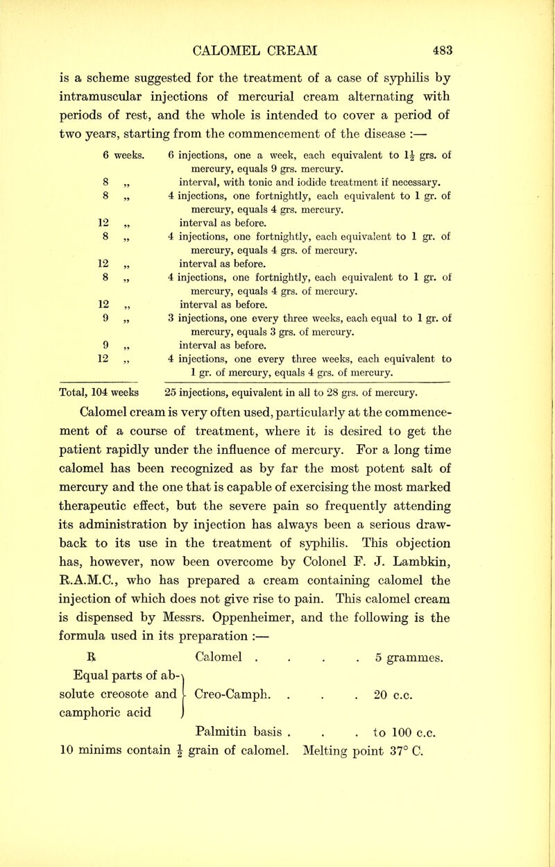 is a scheme suggested for the treatment of a case of syphilis by intramuscular injections of mercurial cream alternating with periods of rest, and the whole is intended to cover a period of two years, starting from the commencement of the disease :— 6 weeks. 8 8 99 99 12 8 12 8 99 99 12 9 99 99 9 12 6 injections, one a week, each equivalent to 1| grs. ot mercury, equals 9 grs. mercury, interval, with tonic and iodide treatment if necessary. 4 injections, one fortnightly, each equivalent to 1 gr. of mercury, equals 4 grs. mercury, interval as before. 4 injections, one fortnightly, each equivalent to 1 gr. of mercury, equals 4 grs. of mercury, interval as before. 4 injections, one fortnightly, each equivalent to 1 gr. of mercury, equals 4 grs. of mercury, interval as before. 3 injections, one every three weeks, each equal to 1 gr. of mercury, equals 3 grs. of mercury, interval as before. 4 injections, one every three weeks, each equivalent to 1 gr. of mercury, equals 4 grs. of mercury. Total, 104 weeks 25 injections, equivalent in all to 28 grs. of mercury. Calomel cream is very often used, particularly at the commence- ment of a course of treatment, where it is desired to get the patient rapidly under the influence of mercury. For a long time calomel has been recognized as by far the most potent salt of mercury and the one that is capable of exercising the most marked therapeutic effect, but the severe pain so frequently attending its administration by injection has always been a serious draw- back to its use in the treatment of syphilis. This objection has, however, now been overcome by Colonel F. J. Lambkin, R.A.M.C., who has prepared a cream containing calomel the injection of which does not give rise to pain. This calomel cream is dispensed by Messrs. Oppenheimer, and the following is the formula used in its preparation :— R Calomel . . .5 grammes. Equal parts of ab-\ solute creosote and l Creo-Camph. . . .20 c.c. camphoric acid j Palmitin basis . . . to 100 c.c. 10 minims contain § grain of calomel. Melting point 37° C.