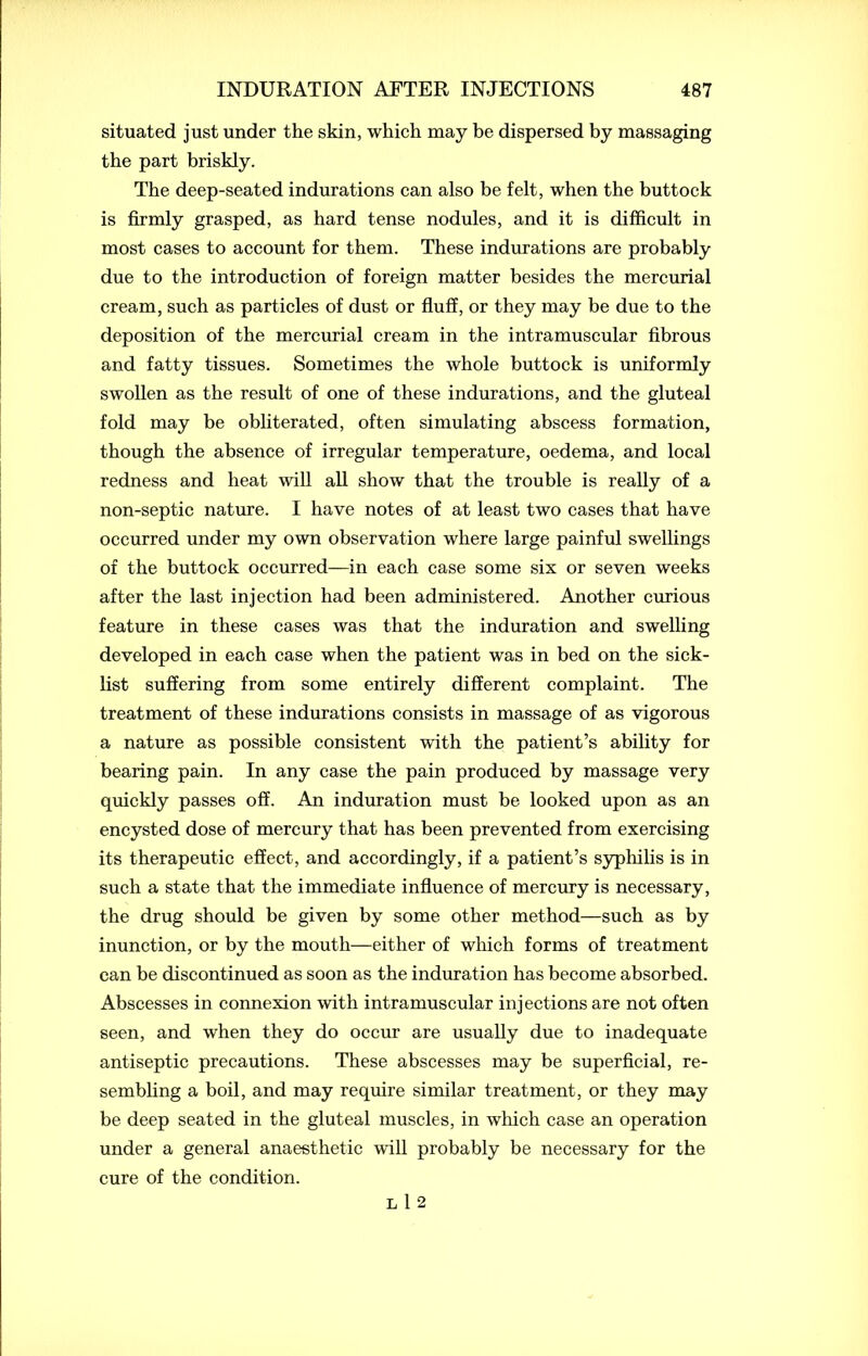 situated just under the skin, which may be dispersed by massaging the part briskly. The deep-seated indurations can also be felt, when the buttock is firmly grasped, as hard tense nodules, and it is difficult in most cases to account for them. These indurations are probably due to the introduction of foreign matter besides the mercurial cream, such as particles of dust or fluff, or they may be due to the deposition of the mercurial cream in the intramuscular fibrous and fatty tissues. Sometimes the whole buttock is uniformly swollen as the result of one of these indurations, and the gluteal fold may be obliterated, often simulating abscess formation, though the absence of irregular temperature, oedema, and local redness and heat will all show that the trouble is really of a non-septic nature. I have notes of at least two cases that have occurred under my own observation where large painful swellings of the buttock occurred—in each case some six or seven weeks after the last injection had been administered. Another curious feature in these cases was that the induration and swelling developed in each case when the patient was in bed on the sick- list suffering from some entirely different complaint. The treatment of these indurations consists in massage of as vigorous a nature as possible consistent with the patient’s ability for bearing pain. In any case the pain produced by massage very quickly passes off. An induration must be looked upon as an encysted dose of mercury that has been prevented from exercising its therapeutic effect, and accordingly, if a patient’s syphilis is in such a state that the immediate influence of mercury is necessary, the drug should be given by some other method—such as by inunction, or by the mouth—either of which forms of treatment can be discontinued as soon as the induration has become absorbed. Abscesses in connexion with intramuscular injections are not often seen, and when they do occur are usually due to inadequate antiseptic precautions. These abscesses may be superficial, re- sembling a boil, and may require similar treatment, or they may be deep seated in the gluteal muscles, in which case an operation under a general anaesthetic will probably be necessary for the cure of the condition. L 1 2