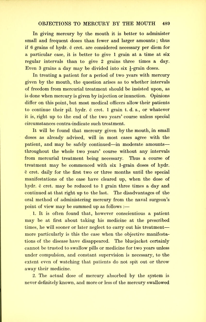 In giving mercury by the mouth it is better to administer small and frequent doses than fewer and larger amounts ; thus if 6 grains of hydr. c cret. are considered necessary per diem for a particular case, it is better to give 1 grain at a time at six regular intervals than to give 2 grains three times a day. Even 3 grains a day may be divided into six ^-grain doses. In treating a patient for a period of two years with mercury given by the mouth, the question arises as to whether intervals of freedom from mercurial treatment should be insisted upon, as is done when mercury is given by injection or inunction. Opinions differ on this point, but most medical officers allow their patients to continue their pil. hydr. c cret. 1 grain t. d. s., or whatever it is, right up to the end of the two years’ course unless special circumstances contra-indicate such treatment. It will be found that mercury given by the mouth, in small doses as already advised, will in most cases agree with the patient, and may be safely continued—in moderate amounts— throughout the whole two years’ course without any intervals from mercurial treatment being necessary. Thus a course of treatment may be commenced with six 1-grain doses of hydr. c cret. daily for the first two or three months until the special manifestations of the case have cleared up, when the dose of hydr. c cret. may be reduced to 1 grain three times a day and continued at that right up to the last. The disadvantages of the oral method of administering mercury from the naval surgeon’s point of view may be summed up as follows :— 1. It is often found that, however conscientious a patient may be at first about taking his medicine at the prescribed times, he will sooner or later neglect to carry out his treatment— more particularly is this the case when the objective manifesta- tions of the disease have disappeared. The bluejacket certainly cannot be trusted to swallow pills or medicine for two years unless under compulsion, and constant supervision is necessary, to the extent even of watching that patients do not spit out or throw away their medicine. 2. The actual dose of mercury absorbed by the system is never definitely known, and more or less of the mercury swallowed