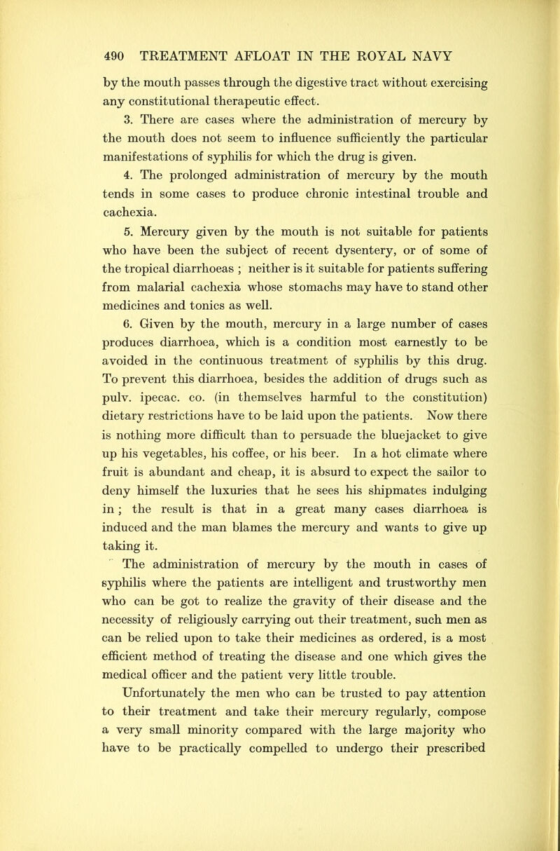 by the mouth passes through the digestive tract without exercising any constitutional therapeutic effect. 3. There are cases where the administration of mercury by the mouth does not seem to influence sufficiently the particular manifestations of syphilis for which the drug is given. 4. The prolonged administration of mercury by the mouth tends in some cases to produce chronic intestinal trouble and cachexia. 5. Mercury given by the mouth is not suitable for patients who have been the subject of recent dysentery, or of some of the tropical diarrhoeas ; neither is it suitable for patients suffering from malarial cachexia whose stomachs may have to stand other medicines and tonics as well. 6. Given by the mouth, mercury in a large number of cases produces diarrhoea, which is a condition most earnestly to be avoided in the continuous treatment of syphilis by this drug. To prevent this diarrhoea, besides the addition of drugs such as pulv. ipecac, co. (in themselves harmful to the constitution) dietary restrictions have to be laid upon the patients. Now there is nothing more difficult than to persuade the bluejacket to give up his vegetables, his coffee, or his beer. In a hot climate where fruit is abundant and cheap, it is absurd to expect the sailor to deny himself the luxuries that he sees his shipmates indulging in; the result is that in a great many cases diarrhoea is induced and the man blames the mercury and wants to give up taking it. The administration of mercury by the mouth in cases of syphilis where the patients are intelligent and trustworthy men who can be got to realize the gravity of their disease and the necessity of religiously carrying out their treatment, such men as can be relied upon to take their medicines as ordered, is a most efficient method of treating the disease and one which gives the medical officer and the patient very little trouble. Unfortunately the men who can be trusted to pay attention to their treatment and take their mercury regularly, compose a very small minority compared with the large majority who have to be practically compelled to undergo their prescribed