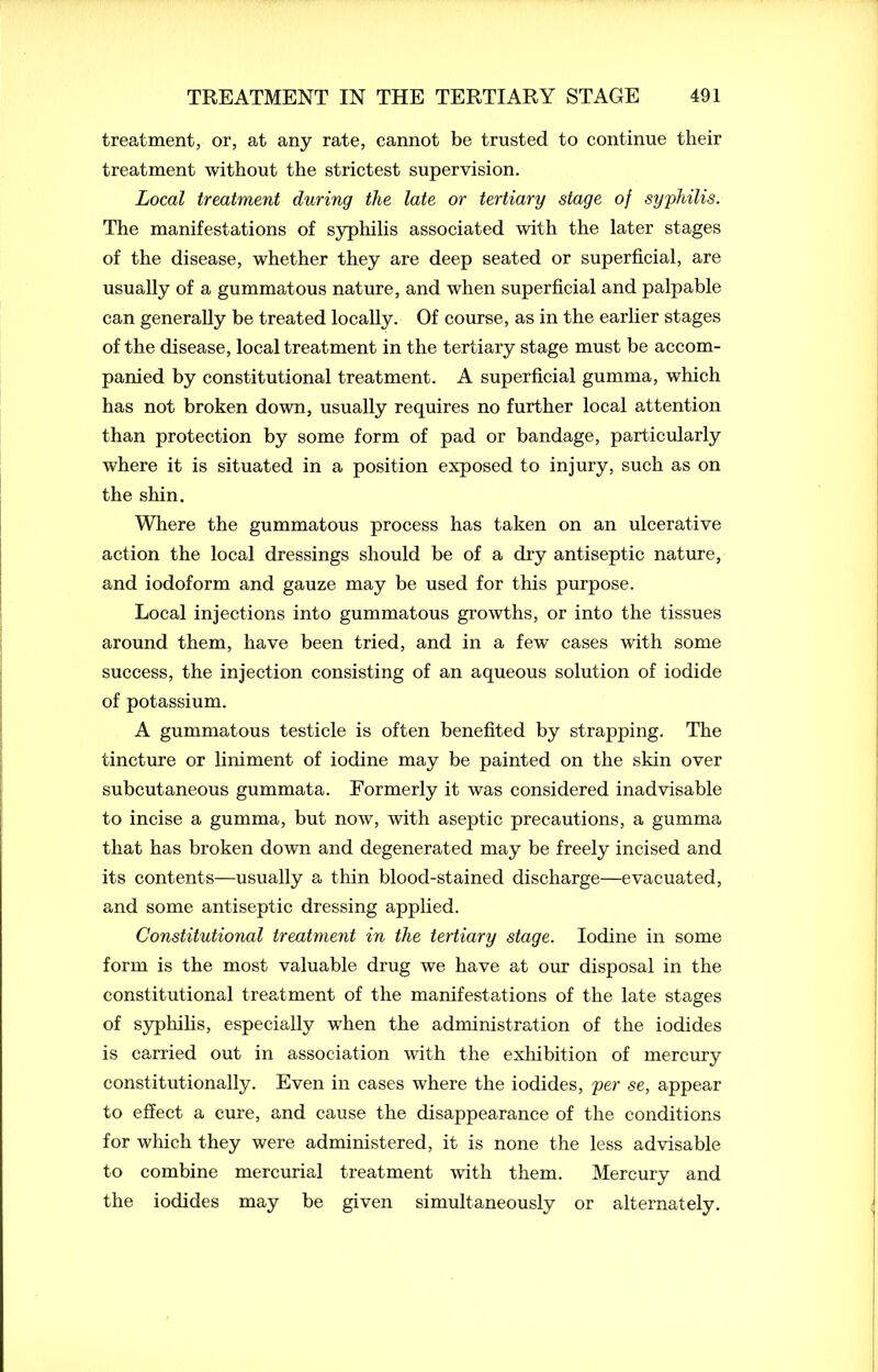 treatment, or, at any rate, cannot be trusted to continue their treatment without the strictest supervision. Local treatment during the late or tertiary stage of syphilis. The manifestations of syphilis associated with the later stages of the disease, whether they are deep seated or superficial, are usually of a gummatous nature, and when superficial and palpable can generally be treated locally. Of course, as in the earlier stages of the disease, local treatment in the tertiary stage must be accom- panied by constitutional treatment. A superficial gumma, which has not broken down, usually requires no further local attention than protection by some form of pad or bandage, particularly where it is situated in a position exposed to injury, such as on the shin. Where the gummatous process has taken on an ulcerative action the local dressings should be of a dry antiseptic nature, and iodoform and gauze may be used for this purpose. Local injections into gummatous growths, or into the tissues around them, have been tried, and in a few cases with some success, the injection consisting of an aqueous solution of iodide of potassium. A gummatous testicle is often benefited by strapping. The tincture or liniment of iodine may be painted on the skin over subcutaneous gummata. Formerly it was considered inadvisable to incise a gumma, but now, with aseptic precautions, a gumma that has broken down and degenerated may be freely incised and its contents—usually a thin blood-stained discharge—evacuated, and some antiseptic dressing applied. Constitutional treatment in the tertiary stage. Iodine in some form is the most valuable drug we have at our disposal in the constitutional treatment of the manifestations of the late stages of syphilis, especially when the administration of the iodides is carried out in association with the exhibition of mercury constitutionally. Even in cases where the iodides, per se, appear to effect a cure, and cause the disappearance of the conditions for which they were administered, it is none the less advisable to combine mercurial treatment with them. Mercury and the iodides may be given simultaneously or alternately.
