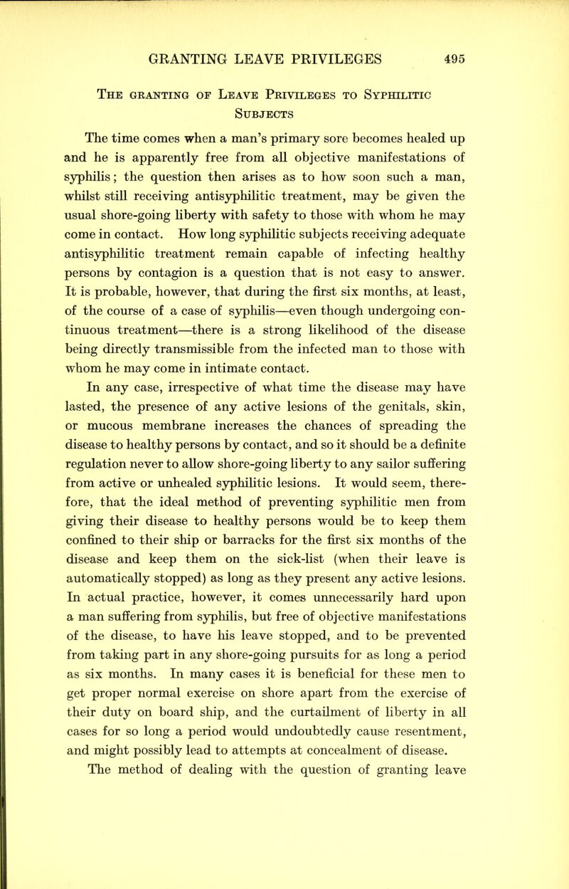The granting of Leave Privileges to Syphilitic Subjects The time comes when a man’s primary sore becomes healed up and he is apparently free from all objective manifestations of syphilis; the question then arises as to how soon such a man, whilst still receiving antisyphilitic treatment, may be given the usual shore-going liberty with safety to those with whom he may come in contact. How long syphilitic subjects receiving adequate antisyphilitic treatment remain capable of infecting healthy persons by contagion is a question that is not easy to answer. It is probable, however, that during the first six months, at least, of the course of a case of syphilis—even though undergoing con- tinuous treatment—there is a strong likelihood of the disease being directly transmissible from the infected man to those with whom he may come in intimate contact. In any case, irrespective of what time the disease may have lasted, the presence of any active lesions of the genitals, skin, or mucous membrane increases the chances of spreading the disease to healthy persons by contact, and so it should be a definite regulation never to allow shore-going liberty to any sailor suffering from active or unhealed syphilitic lesions. It would seem, there- fore, that the ideal method of preventing syphilitic men from giving their disease to healthy persons would be to keep them confined to their ship or barracks for the first six months of the disease and keep them on the sick-list (when their leave is automatically stopped) as long as they present any active lesions. In actual practice, however, it comes unnecessarily hard upon a man suffering from syphilis, but free of objective manifestations of the disease, to have his leave stopped, and to be prevented from taking part in any shore-going pursuits for as long a period as six months. In many cases it is beneficial for these men to get proper normal exercise on shore apart from the exercise of their duty on board ship, and the curtailment of liberty in all cases for so long a period would undoubtedly cause resentment, and might possibly lead to attempts at concealment of disease. The method of dealing with the question of granting leave