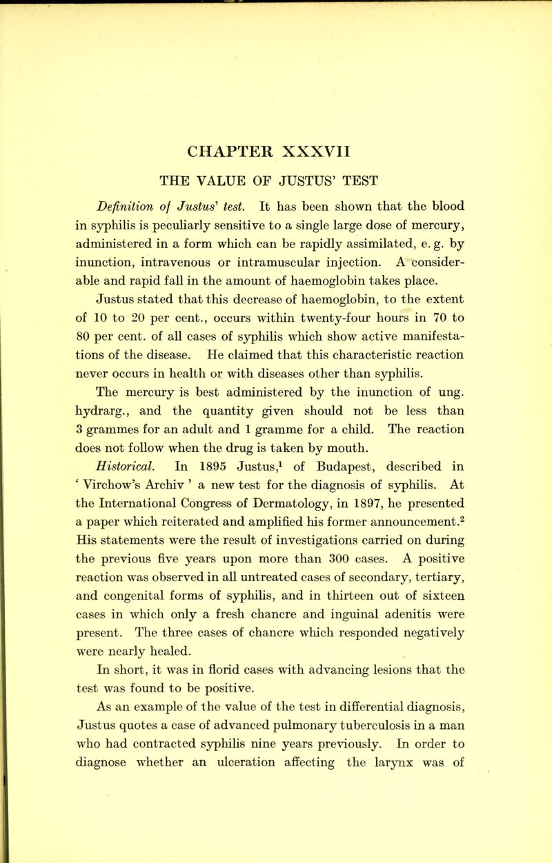 CHAPTER XXXVII THE VALUE OF JUSTUS’ TEST Definition of Justus' test. It has been shown that the blood in syphilis is peculiarly sensitive to a single large dose of mercury, administered in a form which can be rapidly assimilated, e. g. by inunction, intravenous or intramuscular injection. A consider- able and rapid fall in the amount of haemoglobin takes place. Justus stated that this decrease of haemoglobin, to the extent of 10 to 20 per cent., occurs within twenty-four hours in 70 to 80 per cent, of all cases of syphilis which show active manifesta- tions of the disease. He claimed that this characteristic reaction never occurs in health or with diseases other than syphilis. The mercury is best administered by the inunction of ung. hydrarg., and the quantity given should not be less than 3 grammes for an adult and 1 gramme for a child. The reaction does not follow when the drug is taken by mouth. Historical. In 1895 Justus,1 of Budapest, described in ‘ Virchow’s Arcliiv ’ a new test for the diagnosis of syphilis. At the International Congress of Dermatology, in 1897, he presented a paper which reiterated and amplified his former announcement.2 His statements were the result of investigations carried on during the previous five years upon more than 300 cases. A positive reaction was observed in all untreated cases of secondary, tertiary, and congenital forms of syphilis, and in thirteen out of sixteen cases in which only a fresh chancre and inguinal adenitis were present. The three cases of chancre which responded negatively were nearly healed. In short, it was in florid cases with advancing lesions that the test was found to be positive. As an example of the value of the test in differential diagnosis, Justus quotes a case of advanced pulmonary tuberculosis in a man who had contracted syphilis nine years previously. In order to diagnose whether an ulceration affecting the larynx was of