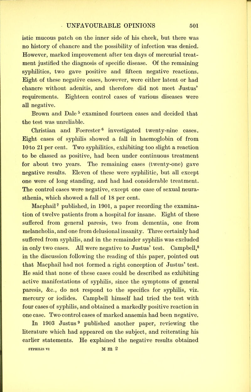 istic mucous patch on the inner side of his cheek, but there was no history of chancre and the possibility of infection was denied. However, marked improvement after ten days of mercurial treat- ment justified the diagnosis of specific disease. Of the remaining syphilitics, two gave positive and fifteen negative reactions. Eight of these negative cases, however, were either latent or had chancre without adenitis, and therefore did not meet Justus’ requirements. Eighteen control cases of various diseases were all negative. Brown and Dale 5 examined fourteen cases and decided that the test was unreliable. Christian and Foerester6 investigated twenty-nine cases. Eight cases of syphilis showed a fall in haemoglobin of from 10 to 21 per cent. Two syphilitics, exhibiting too slight a reaction to be classed as positive, had been under continuous treatment for about two years. The remaining cases (twenty-one) gave negative results. Eleven of these were syphilitic, but all except one were of long standing, and had had considerable treatment. The control cases were negative, except one case of sexual neura- sthenia, which showed a fall of 18 per cent. Macphail7 published, in 1901, a paper recording the examina- tion of twelve patients from a hospital for insane. Eight of these suffered from general paresis, two from dementia, one from melancholia, and one from delusional insanity. Three certainly had suffered from syphilis, and in the remainder syphilis was excluded in only two cases. All were negative to Justus’ test. Campbell,8 in the discussion following the reading of this paper, pointed out that Macphail had not formed a right conception of Justus’ test. He said that none of these cases could be described as exhibiting active manifestations of syphilis, since the symptoms of general paresis, &c., do not respond to the specifics for syphilis, viz. mercury or iodides. Campbell himself had tried the test with four cases of syphilis, and obtained a markedly positive reaction in one case. Two control cases of marked anaemia had been negative. In 1903 Justus9 published another paper, reviewing the literature which had appeared on the subject, and reiterating his earlier statements. He explained the negative results obtained Mm2 SYPHILIS VI