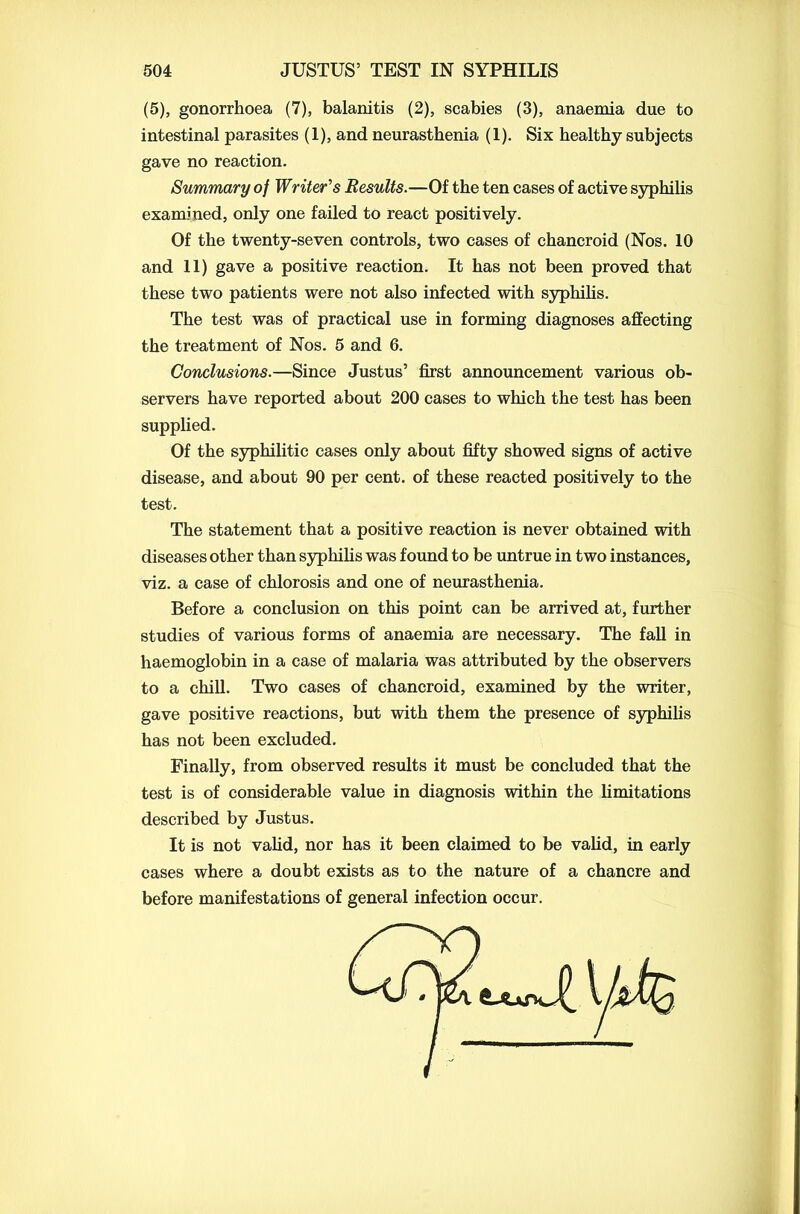 (5), gonorrhoea (7), balanitis (2), scabies (3), anaemia due to intestinal parasites (1), and neurasthenia (1). Six healthy subjects gave no reaction. Summary of Writer's Results.—Of the ten cases of active syphilis examined, only one failed to react positively. Of the twenty-seven controls, two cases of chancroid (Nos. 10 and 11) gave a positive reaction. It has not been proved that these two patients were not also infected with syphilis. The test was of practical use in forming diagnoses affecting the treatment of Nos. 5 and 6. Conclusions.—Since Justus’ first announcement various ob- servers have reported about 200 cases to which the test has been supplied. Of the syphilitic cases only about fifty showed signs of active disease, and about 90 per cent, of these reacted positively to the test. The statement that a positive reaction is never obtained with diseases other than syphilis was found to be untrue in two instances, viz. a case of chlorosis and one of neurasthenia. Before a conclusion on this point can be arrived at, further studies of various forms of anaemia are necessary. The fall in haemoglobin in a case of malaria was attributed by the observers to a chill. Two cases of chancroid, examined by the writer, gave positive reactions, but with them the presence of syphilis has not been excluded. Finally, from observed results it must be concluded that the test is of considerable value in diagnosis within the limitations described by Justus. It is not valid, nor has it been claimed to be valid, in early cases where a doubt exists as to the nature of a chancre and before manifestations of general infection occur.