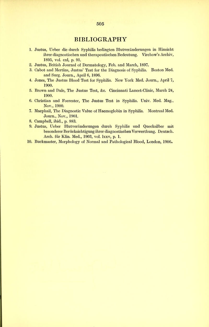 BIBLIOGRAPHY 1. Justus, Ueber die durch Syphilis bedingten Blutveranderungen in Hinsieht ihrer diagnostischen und therapeutischen Bedeutung. Virchow’s Archiv, 1895, vol. cxl, p. 91. 2. Justus, British Journal of Dermatology, Feb. and March, 1897. 3. Cabot and Mertins, Justus’ Test for the Diagnosis of Syphilis. Boston Med. and Surg. Journ., April 6, 1896. 4. Jones, The Justus Blood Test for Syphilis. New York Med. Journ., April 7, 1900. 5. Brown and Dale, The Justus Test, &c. Cincinnati Lancet-Clinic, March 24, 1900. 6. Christian and Foerester, The Justus Test in Syphilis. Univ. Med. Mag., Nov., 1900. 7. Macphail, The Diagnostic Value of Haemoglobin in Syphilis. Montreal Med. Journ., Nov., 1901. 8. Campbell, ibid., p. 883. 9. Justus, Ueber Blutveranderungen durch Syphilis und Quecksilber mit besonderer Beriicksichtigung ihrer diagnostischen Verwerthung. Deutsch. Arch, fiir Klin. Med., 1903, vol. Ixxv, p. 1. 10. Buckmaster, Morphology of Normal and Pathological Blood, London, 1906.