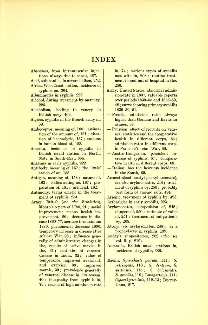 INDEX Abscesses, from intramuscular injec- tions, always due to sepsis, 487. Acid, sulphanilic, in severe iodism, 252. Africa, West Coast station, incidence of syphilis on, 364. Albuminuria in syphilis, 226. Alcohol, during treatment by mercury, 226. Alcoholism, leading to venery in British navy, 409. Algiers, syphilis in the French army in, 59. Amboceptor, meaning of, 160 ; estima- tion of the amount of, 161 ; titra- tion of haemolytic, 187 ; amount in human blood of, 188. America, incidence of syphilis in British naval station in North, 348 ; in South-East, 354. Anaemia in early syphilis, 222. Antibody, meaning of, 157 ; the ‘ lytic’ action of an, 158. Antigen, meaning of, 158 ; nature of, 163 ; bodies acting as, 167 ; pre- paration of, 181 ; artificial, 182. Antimony, tartar emetic in the treat- ment of syphilis, 254. Army, British (see also Statistics), Monro’s report of 1780, 21 ; social improvement means health im- provement, 26 ; decrease in dis- ease 1860-77, increase to maximum 1886, phenomenal decrease 1896, temporary increase in disease after African War, 28 ; influence gene- rally of administrative changes in the, results of active service in the, 31 ; statistics of venereal disease in India, 32; value of temperance, improved treatment, and exercise, 38; improved morale, 39; prevalence generally of venereal disease in, its reason, 40; incapacity from syphilis in, 73 ; reason of high admission-rate in, 74 ; various types of syphilis met with in, 208; routine treat- ment in and out of hospital in the, 256. Army, United States, abnormal admis- sion-rate in 1837, valuable reports over periods 1839-55 and 1855-59, 48; curve showing primary syphilis 1839-59, 51. — French, admission ratio always higher than German and Bavarian armies, 59. — Prussian, effect of recruits on vene- real statistics and the comparative health in different corps, 64; admission-rates in different corps in Franco-Prussian War, 66. — Austro-Hungarian, persistent in- crease of syphilis, 67 ; compara- tive health in different corps, 68. — Italian, has the heaviest incidence in the South, 69. Arsacetin(sod.-acetyl-phenyl-arsonate), see also arylarsonates, 248 ; treat- ment of syphilis by, 250 ; probably best form of arsenic salts, 494. Arsenic, treatment of syphilis by, 493. Arthralgias in early syphilis, 223. Arylarsonates, composition of, 248; dangers of, 250 ; estimate of value of, 251 ; treatment of out-patients by, 268. Atoxyl (see arylarsonates, 248); as a prophylactic in syphilis, 139. Audry’s suppositories, 262 (also see vol. ii, p. 219). Australia, British naval stations in, incidence of syphilis, 386. Bacilli, Spirochaete 'pallida. 111; S. ref ring ens, 113; S. dentium, S. pertinuis, 115; S. balanitidis, S. gracilis, 119; Lustgarten’s, 111; Cytorrhyctes luis, 112-13; Ducrey- Unna, 217.