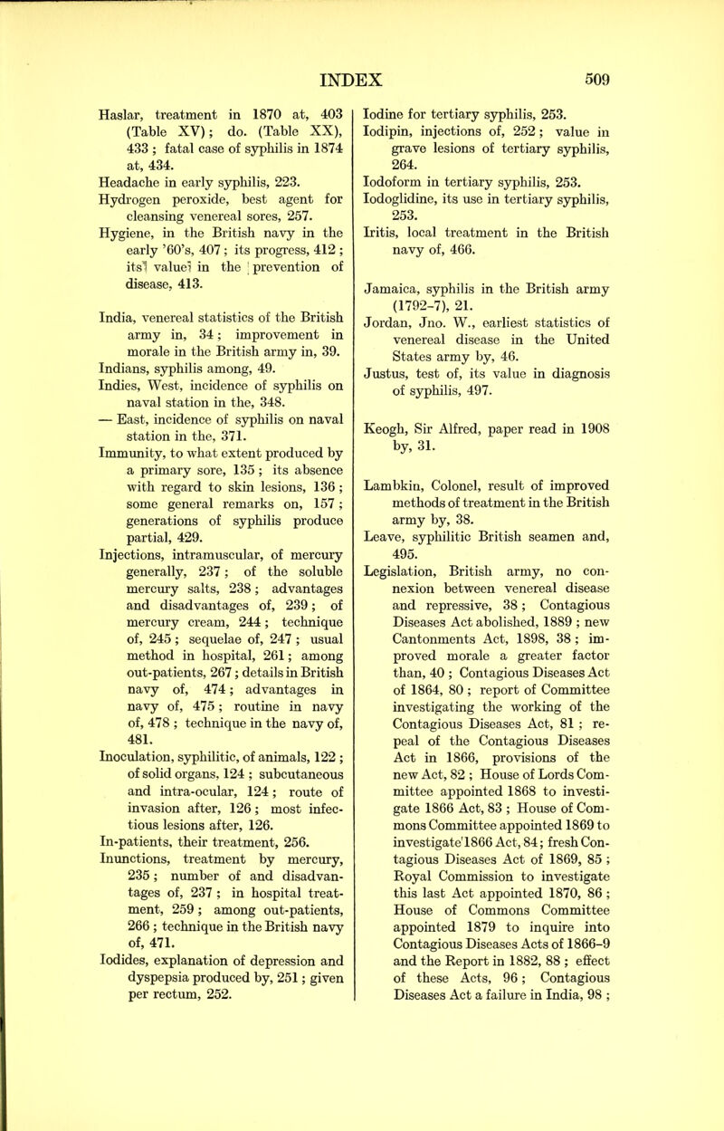 Haslar, treatment in 1870 at, 403 (Table XV); do. (Table XX), 433 ; fatal case of syphilis in 1874 at, 434. Headache in early syphilis, 223. Hydrogen peroxide, best agent for cleansing venereal sores, 257. Hygiene, in the British navy in the early ’60’s, 407 ; its progress, 412 ; its! value; in the ’ prevention of disease, 413. India, venereal statistics of the British army in, 34; improvement in morale in the British army in, 39. Indians, syphilis among, 49. Indies, West, incidence of syphilis on naval station in the, 348. — East, incidence of syphilis on naval station in the, 371. Immunity, to what extent produced by a primary sore, 135 ; its absence with regard to skin lesions, 136 ; some general remarks on, 157; generations of syphilis produce partial, 429. Injections, intramuscular, of mercury generally, 237; of the soluble mercury salts, 238; advantages and disadvantages of, 239; of mercury cream, 244; technique of, 245 ; sequelae of, 247 ; usual method in hospital, 261; among out-patients, 267; details in British navy of, 474; advantages in navy of, 475; routine in navy of, 478 ; technique in the navy of, 481. Inoculation, syphilitic, of animals, 122 ; of solid organs, 124 ; subcutaneous and intra-ocular, 124; route of invasion after, 126; most infec- tious lesions after, 126. In-patients, their treatment, 256. Inunctions, treatment by mercury, 235; number of and disadvan- tages of, 237 ; in hospital treat- ment, 259; among out-patients, 266 ; technique in the British navy of, 471. Iodides, explanation of depression and dyspepsia produced by, 251; given per rectum, 252. Iodine for tertiary syphilis, 253. Iodipin, injections of, 252; value in grave lesions of tertiary syphilis, 264. Iodoform in tertiary syphilis, 253. Iodoglidine, its use in tertiary syphilis, 253. Iritis, local treatment in the British navy of, 466. Jamaica, syphilis in the British army (1792-7), 21. Jordan, Jno. W., earliest statistics of venereal disease in the United States army by, 46. Justus, test of, its value in diagnosis of syphilis, 497. Keogh, Sir Alfred, paper read in 1908 by, 31. Lambkin, Colonel, result of improved methods of treatment in the British army by, 38. Leave, syphilitic British seamen and, 495. Legislation, British army, no con- nexion between venereal disease and repressive, 38; Contagious Diseases Act abolished, 1889 ; new Cantonments Act, 1898, 38 ; im- proved morale a greater factor than, 40 ; Contagious Diseases Act of 1864, 80 ; report of Committee investigating the working of the Contagious Diseases Act, 81; re- peal of the Contagious Diseases Act in 1866, provisions of the new Act, 82; House of Lords Com- mittee appointed 1868 to investi- gate 1866 Act, 83 ; House of Com- mons Committee appointed 1869 to investigate'1866 Act, 84; fresh Con- tagious Diseases Act of 1869, 85 ; Royal Commission to investigate this last Act appointed 1870, 86; House of Commons Committee appointed 1879 to inquire into Contagious Diseases Acts of 1866-9 and the Report in 1882, 88 ; effect of these Acts, 96; Contagious Diseases Act a failure in India, 98 ;