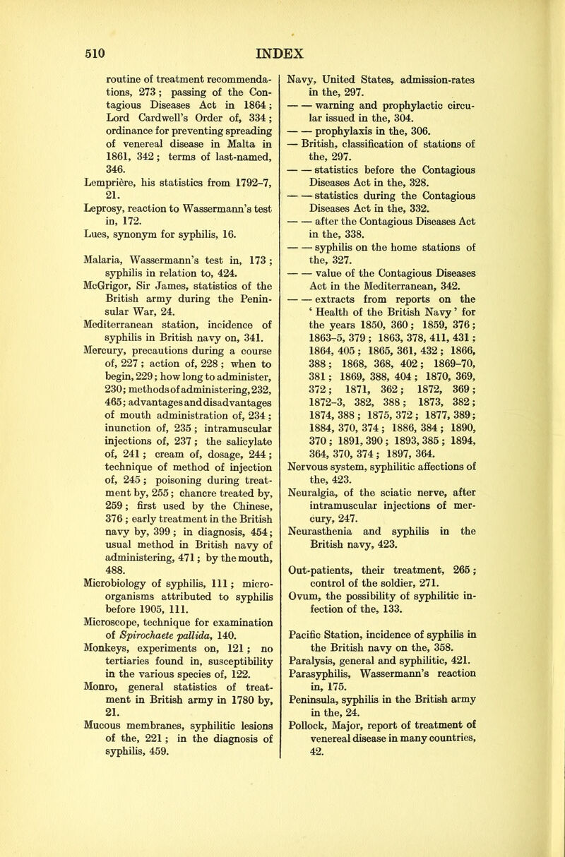 routine of treatment recommenda- tions, 273; passing of the Con- tagious Diseases Act in 1864; Lord Cardwell’s Order of, 334; ordinance for preventing spreading of venereal disease in Malta in 1861, 342 ; terms of last-named, 346. Lempriere, his statistics from 1792-7, 21. Leprosy, reaction to Wassermann’s test in, 172. Lues, synonym for syphilis, 16. Malaria, Wassermann’s test in, 173 ; syphilis in relation to, 424. McGrigor, Sir James, statistics of the British army during the Penin- sular War, 24. Mediterranean station, incidence of syphilis in British navy on, 341. Mercury, precautions during a course of, 227 ; action of, 228 ; when to begin, 229; how long to administer, 230; methods of administering, 232, 465; advantages and disadvantages of mouth administration of, 234 ; inunction of, 235; intramuscular injections of, 237; the salicylate of, 241; cream of, dosage, 244; technique of method of injection of, 245; poisoning during treat- ment by, 255; chancre treated by, 259; first used by the Chinese, 376 ; early treatment in the British navy by, 399; in diagnosis, 454; usual method in British navy of administering, 471; by the mouth, 488. Microbiology of syphilis, 111; micro- organisms attributed to syphilis before 1905, 111. Microscope, technique for examination of Spirochaete pallida, 140. Monkeys, experiments on, 121; no tertiaries found in, susceptibility in the various species of, 122. Monro, general statistics of treat- ment in British army in 1780 by, 21. Mucous membranes, syphilitic lesions of the, 221; in the diagnosis of syphilis, 459. Navy, United States, admission-rates in the, 297. warning and prophylactic circu- lar issued in the, 304. prophylaxis in the, 306. — British, classification of stations of the, 297. statistics before the Contagious Diseases Act in the, 328. statistics during the Contagious Diseases Act in the, 332. after the Contagious Diseases Act in the, 338. syphilis on the home stations of the, 327. value of the Contagious Diseases Act in the Mediterranean, 342. extracts from reports on the ‘ Health of the British Navy ’ for the years 1850, 360; 1859, 376; 1863-5, 379 ; 1863, 378, 411, 431 ; 1864, 405 ; 1865, 361, 432 ; 1866, 388; 1868, 368, 402; 1869-70, 381; 1869, 388, 404 ; 1870, 369, 372; 1871, 362; 1872, 369; 1872-3, 382, 388; 1873, 382; 1874, 388; 1875,372; 1877,389; 1884, 370, 374 ; 1886, 384 ; 1890, 370; 1891,390; 1893,385; 1894, 364, 370, 374 ; 1897, 364. Nervous system, syphilitic affections of the, 423. Neuralgia, of the sciatic nerve, after intramuscular injections of mer- cury, 247. Neurasthenia and syphilis in the British navy, 423. Out-patients, their treatment, 265; control of the soldier, 271. Ovum, the possibility of syphilitic in- fection of the, 133. Pacific Station, incidence of syphilis in the British navy on the, 358. Paralysis, general and syphilitic, 421. Parasyphilis, Wassermann’s reaction in, 175. Peninsula, syphilis in the British army in the, 24. Pollock, Major, report of treatment of venereal disease in many countries, 42.