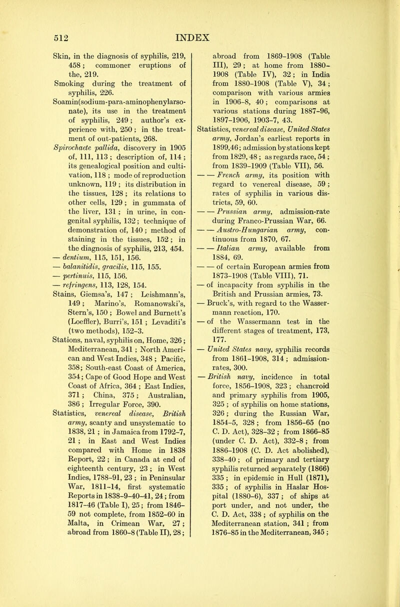 Skin, in the diagnosis of syphilis, 219, 458; commoner eruptions of the, 219. Smoking during the treatment of syphilis, 226. Soamin(sodium-para-aminophenylarso- nate), its use in the treatment of syphilis, 249; author’s ex- perience with, 250 ; in the treat- ment of out-patients, 268. Spirochaete pallida, discovery in 1905 of, 111, 113 ; description of, 114 ; its genealogical position and culti- vation, 118 ; mode of reproduction unknown, 119 ; its distribution in the tissues, 128; its relations to other cells, 129; in gummata of the liver, 131 ; in urine, in con- genital syphilis, 132; technique of demonstration of, 140 ; method of staining in the tissues, 152; in the diagnosis of syphilis, 213, 454. — dentium, 115, 151, 156. — balanitidis, gracilis, 115, 155. — pertinuis, 115, 156. — refringens, 113, 128, 154. Stains, Giemsa’s, 147 ; Leishmann’s, 149; Marino’s, Romanowski’s, Stern’s, 150 ; Bowel and Burnett’s (Loeffler), Burri’s, 151 ; Levaditi’s (two methods), 152-3. Stations, naval, syphilis on, Home, 326; Mediterranean, 341 ; North Ameri- can and West Indies, 348 ; Pacific, 358; South-east Coast of America, 354; Cape of Good Hope and West Coast of Africa, 364 ; East Indies, 371 ; China, 375; Australian, 386 ; Irregular Force, 390. Statistics, venereal disease, British army, scanty and unsystematic to 1838, 21; in Jamaica from 1792-7, 21 ; in East and West Indies compared with Home in 1838 Report, 22; in Canada at end of eighteenth century, 23 ; in West Indies, 1788-91, 23 ; in Peninsular War, 1811-14, first systematic Reports in 1838-9-40-41, 24; from 1817-46 (Table I), 25; from 1846- 59 not complete, from 1852-60 in Malta, in Crimean War, 27; abroad from 1860-8 (Table II), 28; abroad from 1869-1908 (Table III), 29; at home from 1880- 1908 (Table IV), 32; in India from 1880-1908 (Table V), 34; comparison with various armies in 1906-8, 40; comparisons at various stations during 1887-96, 1897-1906, 1903-7, 43. Statistics, venereal disease. United States army, Jordan’s earliest reports in 1899,46; admission by stations kept from 1829,48; as regards race, 54; from 1839-1909 (Table VII), 56. French army, its position with regard to venereal disease, 59; rates of syphilis in various dis- tricts, 59, 60. Prussian army, admission-rate during Franco-Prussian War, 66. Austro-Hungarian army, con- tinuous from 1870, 67. Italian army, available from 1884, 69. of certain European armies from 1873-1908 (Table VIII), 71. — of incapacity from syphilis in the British and Prussian armies, 73. — Brack’s, with regard to the Wasser- mann reaction, 170. — of the Wassermann test in the different stages of treatment, 173, 177. — United States navy, syphilis records from 1861-1908, 314 ; admission- rates, 300. — British nnvy, incidence in total force, 1856-1908, 323; chancroid and primary syphilis from 1905, 325 ; of syphilis on home stations, 326; during the Russian War, 1854-5, 328; from 1856-65 (no C. D. Act), 328-32 ; from 1866-85 (under C. D. Act), 332-8; from 1886-1908 (C. D. Act abolished), 338-40; of primary and tertiary syphilis returned separately (1866) 335; in epidemic in Hull (1871), 335; of syphilis in Haslar Hos- pital (1880-6), 337 ; of ships at port under, and not under, the C. D. Act, 338 ; of syphilis on the Mediterranean station, 341 ; from 1876-85 in the Mediterranean, 345 ;