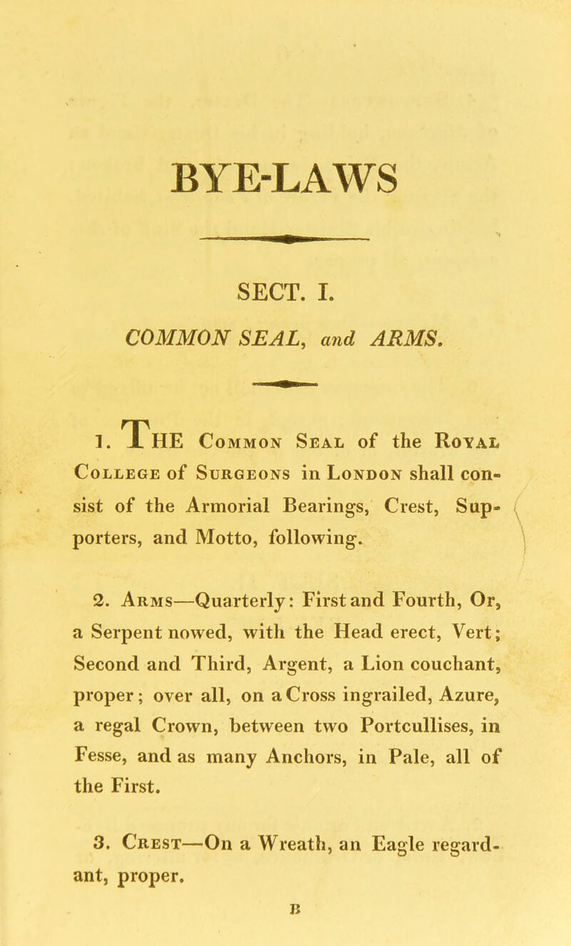 SECT. I. COMMON SEAL, and ARMS. 1. The Common Seal of the Royal College of Surgeons in London shall con- sist of the Armorial Bearings, Crest, Sup- porters, and Motto, following. 2. Arms—Quarterly: First and Fourth, Or, a Serpent nowed, with the Head erect. Vert; Second and Third, Argent, a Lion couchant, proper; over all, on a Cross ingrailed, Azure, a regal Crown, between two Portcullises, in Fesse, and as many Anchors, in Pale, all of the First. 3. Crest—On a Wreath, an Eagle regard- ant, proper. n