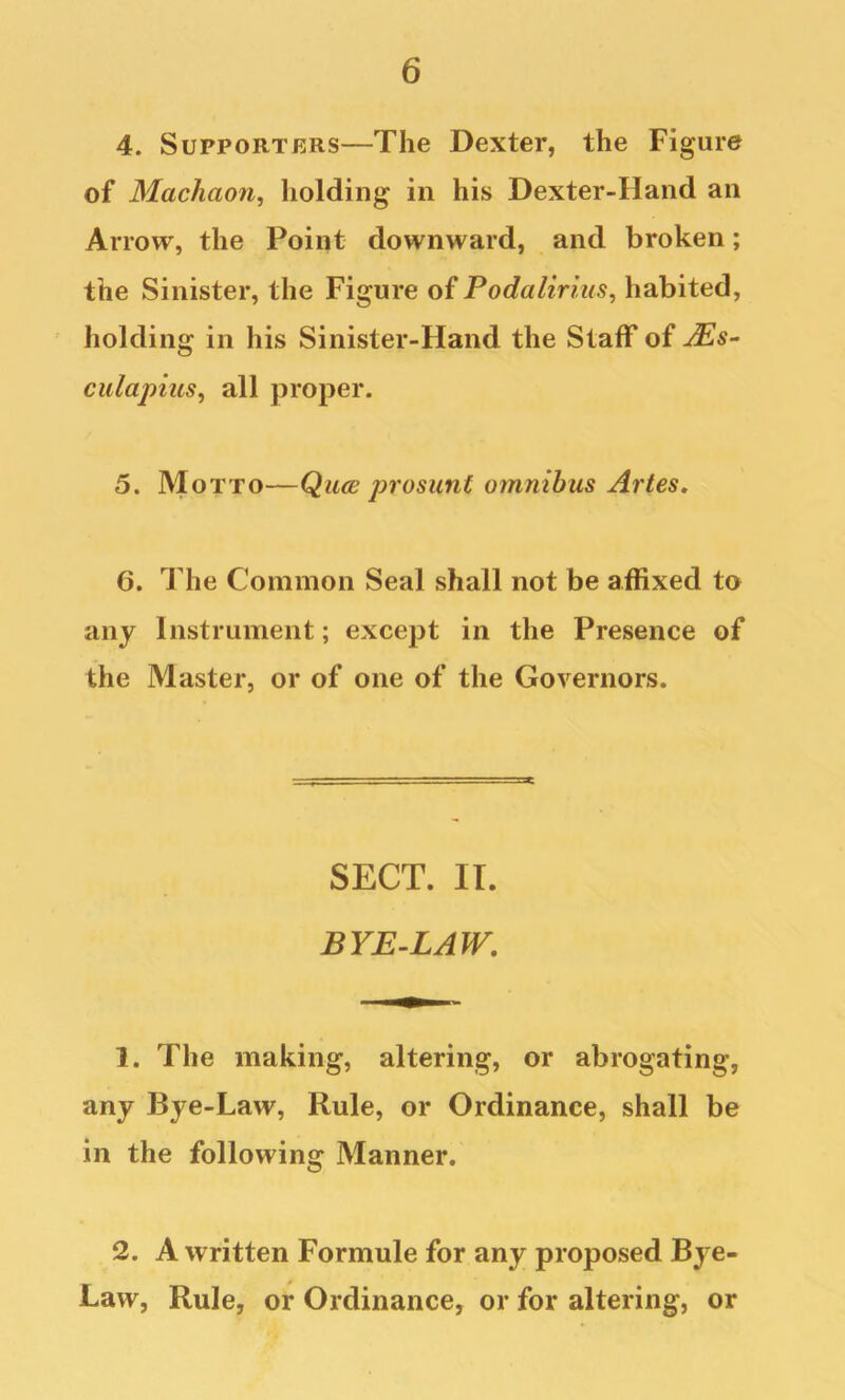 4. Supporters—The Dexter, the Figure of Machaon^ holding in his Dexter-IIand an Arrow, the Point downward, and broken; the Sinister, the Figure of Podalirius, habited, holding in his Sinister-Hand the Staff of culapitts, all proper. 5. Motto—Qua; prosunt omnibus Artes, 6. The Common Seal shall not be affixed to any Instrument; except in the Presence of the Master, or of one of the Governors. SECT. IT. BYE-LAW, 1. The making, altering, or abrogating, any Bye-Law, Rule, or Ordinance, shall be in the following Manner. 2. A written Formule for any proposed Bye- Law, Rule, or Ordinance, or for altering, or