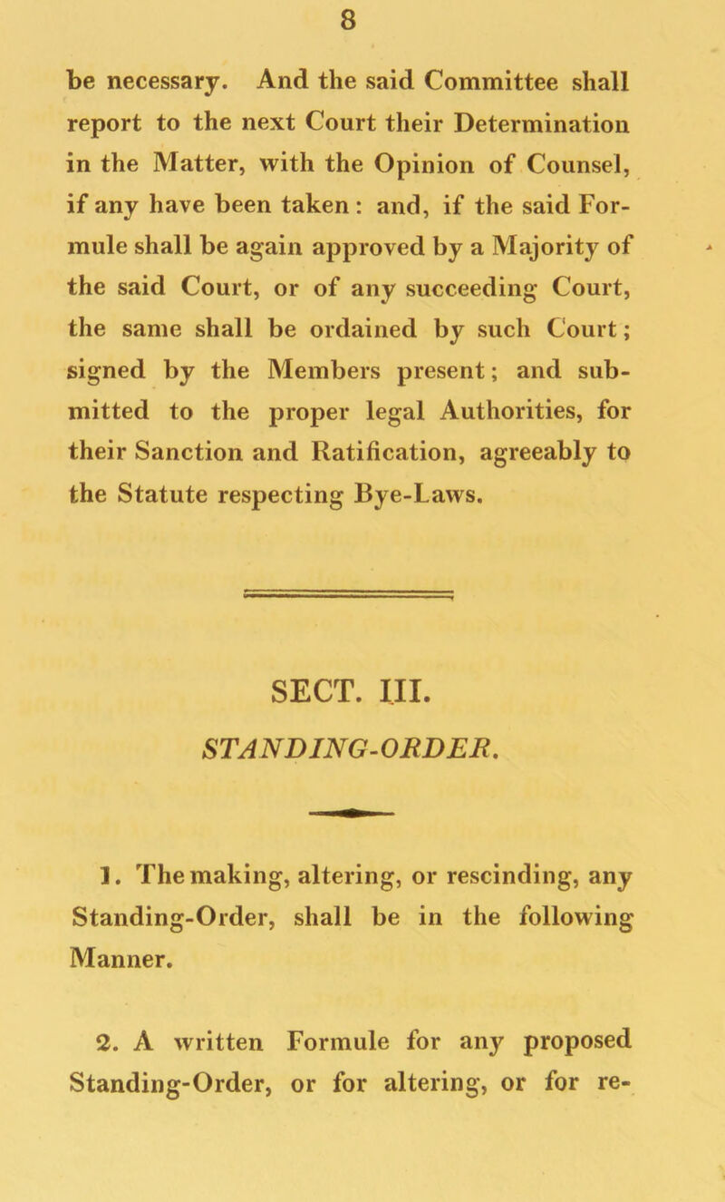 be necessary. And the said Committee shall report to the next Court their Determination in the Matter, with the Opinion of Counsel, if any have been taken : and, if the said For- mule shall be again approved by a Majority of the said Court, or of any succeeding Court, the same shall be ordained by such Court; signed by the Members present; and sub- mitted to the proper legal Authorities, for their Sanction and Ratification, agreeably to the Statute respecting Bye-Laws. SECT. III. STANDING^OBDEB. 1. The making, altering, or rescinding, any Standing-Order, shall be in the following Manner. 2. A written Formule for any proposed Standing-Order, or for altering, or for re-