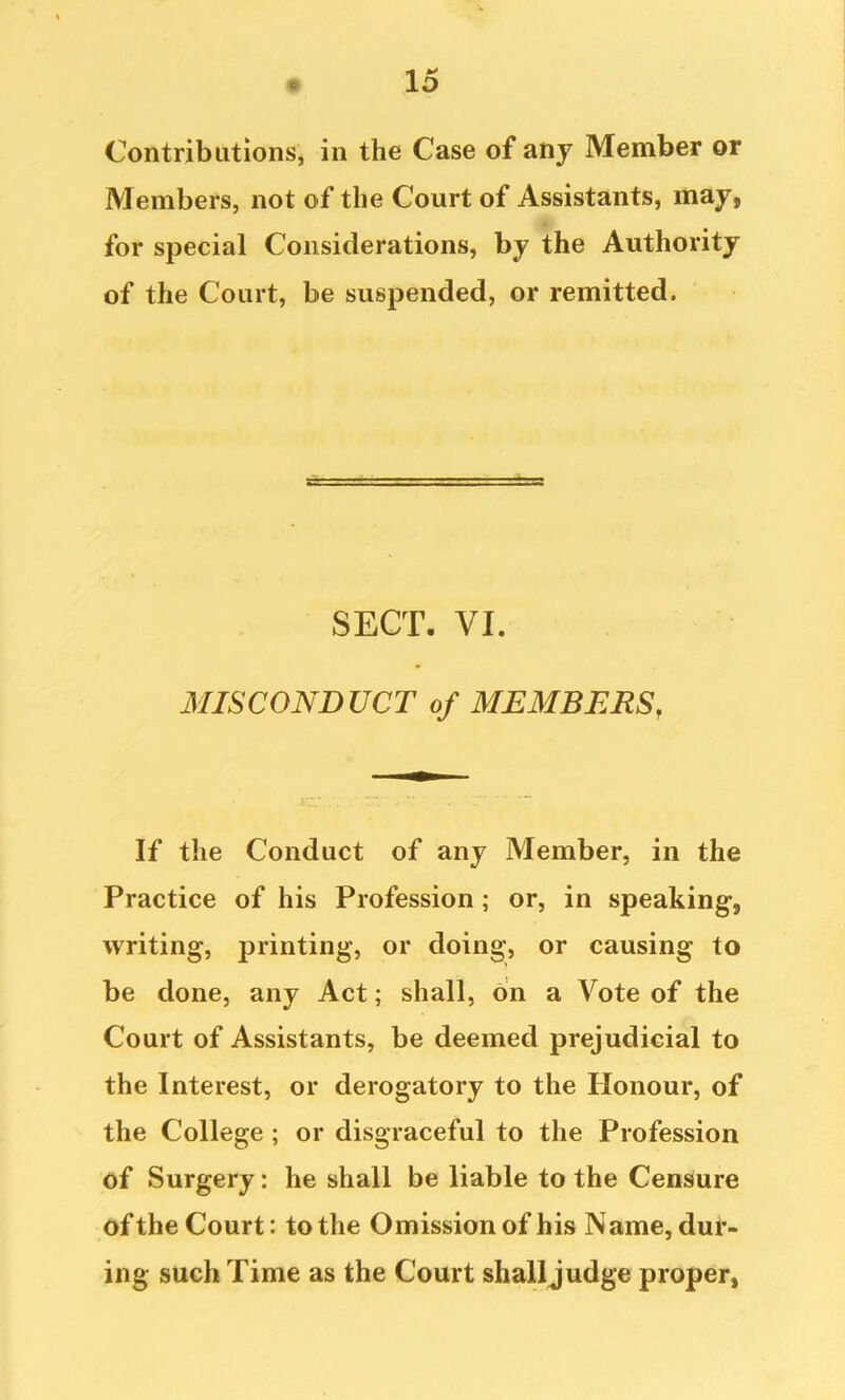 Contributions, in the Case of any Member or Members, not of the Court of Assistants, may, for special Considerations, by the Authority of the Court, be suspended, or remitted. SECT. VI. MISCONDUCT of MEMBERS, If the Conduct of any Member, in the Practice of his Profession; or, in speaking, writing, printing, or doing, or causing to be done, any Act; shall, on a Vote of the Court of Assistants, be deemed prejudicial to the Interest, or derogatory to the Honour, of the College ; or disgraceful to the Profession of Surgery: he shall be liable to the Censure of the Court: to the Omission of his Name, dur- ing such Time as the Court shalljudge proper,