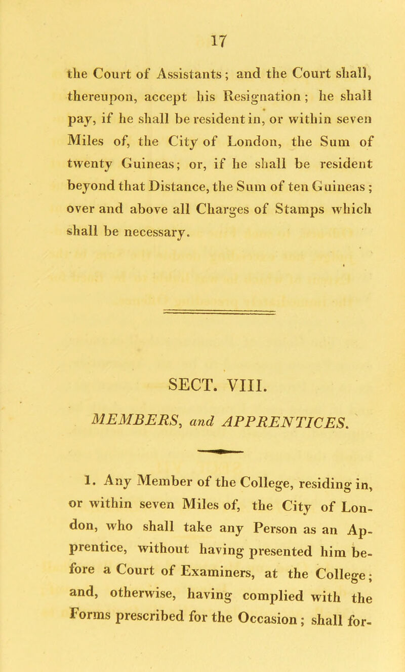 the Court of Assistants; and the Court shall, thereupon, accept his Resignation; he shall pay, if he shall be resident in, or within seven Miles of, the City of London, the Sum of twenty Guineas; or, if he shall be resident beyond that Distance, the Sum of ten Guineas ; over and above all Charges of Stamps which shall be necessary. SECT. VIII. MEMBERS, and APPRENTICES. 1. Any Member of the College, residing in, or within seven Miles of, the City of Lon- don, who shall take any Person as an Ap- prentice, without having presented him be- fore a Court of Examiners, at the College; and, otherwise, having complied with the Forms prescribed for the Occasion; shall for-