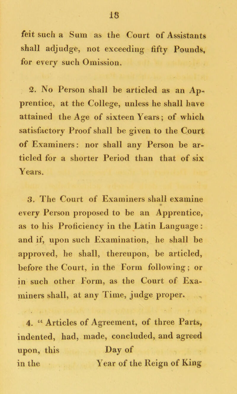 feit such a Sum as the Court of Assistants shall adjudge, not exceeding fifty Pounds, for every such Omission. 2. No Person shall be articled as an Ap- prentice, at the College, unless he shall have attained the Age of sixteen Years; of which satisfactory Proof shall be given to the Court of Examiners: nor shall any Person be ar- ticled for a shorter Period than that of six Years. 3. The Court of Examiners shall examine every Person proposed to be an Apprentice, as to his Proficiency in the Latin Language: and if, upon such Examination, he shall be approved, he shall, thereupon, be articled, before the Court, in the Form following; or in such other Form, as the Court of Exa- miners shall, at any Time, judge proper. 4. “ Articles of Agreement, of three Parts, indented, had, made, concluded, and agreed upon, this Day of in the • . Year of the Reign of King