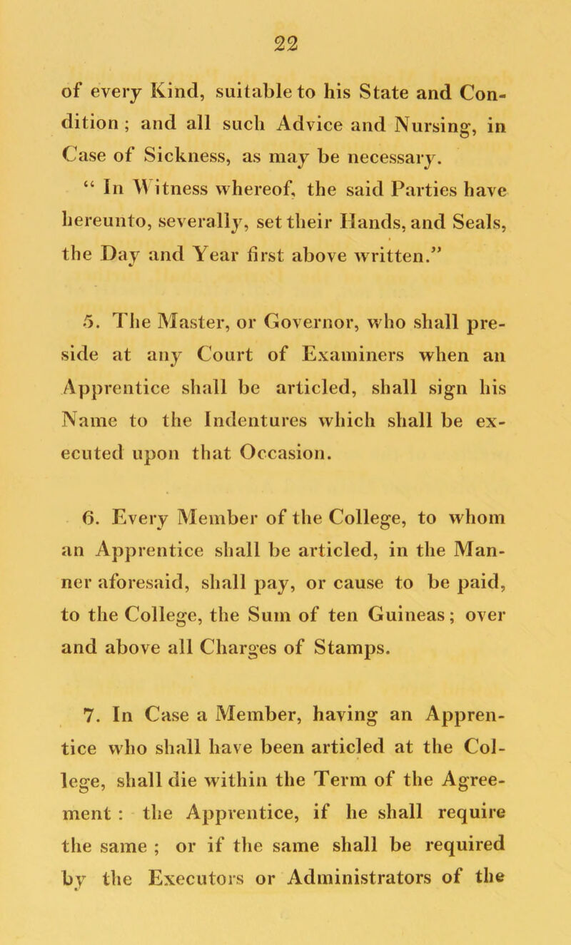 of every Kind, suitable to his State and Con- dition ; and all such Advice and Nursing, in Case of Sickness, as may be necessary. “ In itness whereof, the said Parties have hereunto, severally, set their Hands, and Seals, the Day and Year first above written.’’ 5. The Master, or Governor, who shall pre- side at any Court of Examiners when an Apprentice shall be articled, shall sign his Name to the Indentures which shall be ex- ecuted upon that Occasion. 6. Every Member of the College, to whom an Apprentice shall be articled, in the Man- ner aforesaid, shall pay, or cause to be paid, to the College, the Sum of ten Guineas; over and above all Charges of Stamps. 7. In Case a Member, having an Appren- tice who shall have been articled at the Col- lege, shall die within the Term of the Agree- ment : the Apprentice, if he shall require the same ; or if the same shall be required by the Executors or Administrators of the