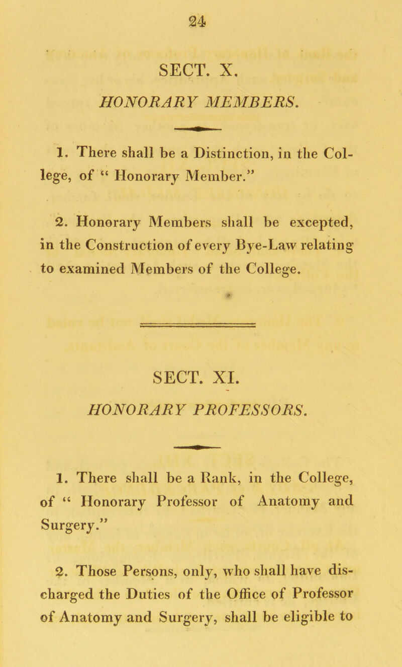 SECT. X. HONORARY MEMBERS, 1. There shall be a Distinction, in the Col- lege, of “ Honorary Member.’* 2. Honorary Members shall be excepted, in the Construction of every Bye-Law relating to examined Members of the College. SECT. XI. HONORARY PROFESSORS. 1. There shall be a Rank, in the College, of “ Honorary Professor of Anatomy and Surgery.” 2. Those Persons, only, who shall have dis- charged the Duties of the Office of Professor of Anatomy and Surgery, shall be eligible to