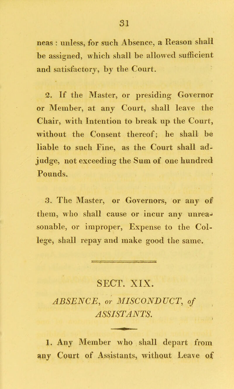 neas : unless, for such Absence, a Reason shall be assigned, which shall be allowed sufficient and satisfactory, by the Court. ■ 2. If the Master, or presiding Governor or Member, at any Court, shall leave the Chair, with Intention to break up the Court, without the Consent thereof; he shall be liable to such Fine, as the Court shall ad- judge, not exceeding the Sum of one hundred Pounds. 3. The Master, or Governors, or any of them, who shall cause or incur any unrea-» sonable, or improper, Expense to the Col- lege, shall repay and make good the same. SECT. XIX. ABSENCE, or MISCONDUCT, of ASSISTANTS. 1. Any Member who shall depart from any Court of Assistants, without Leave of