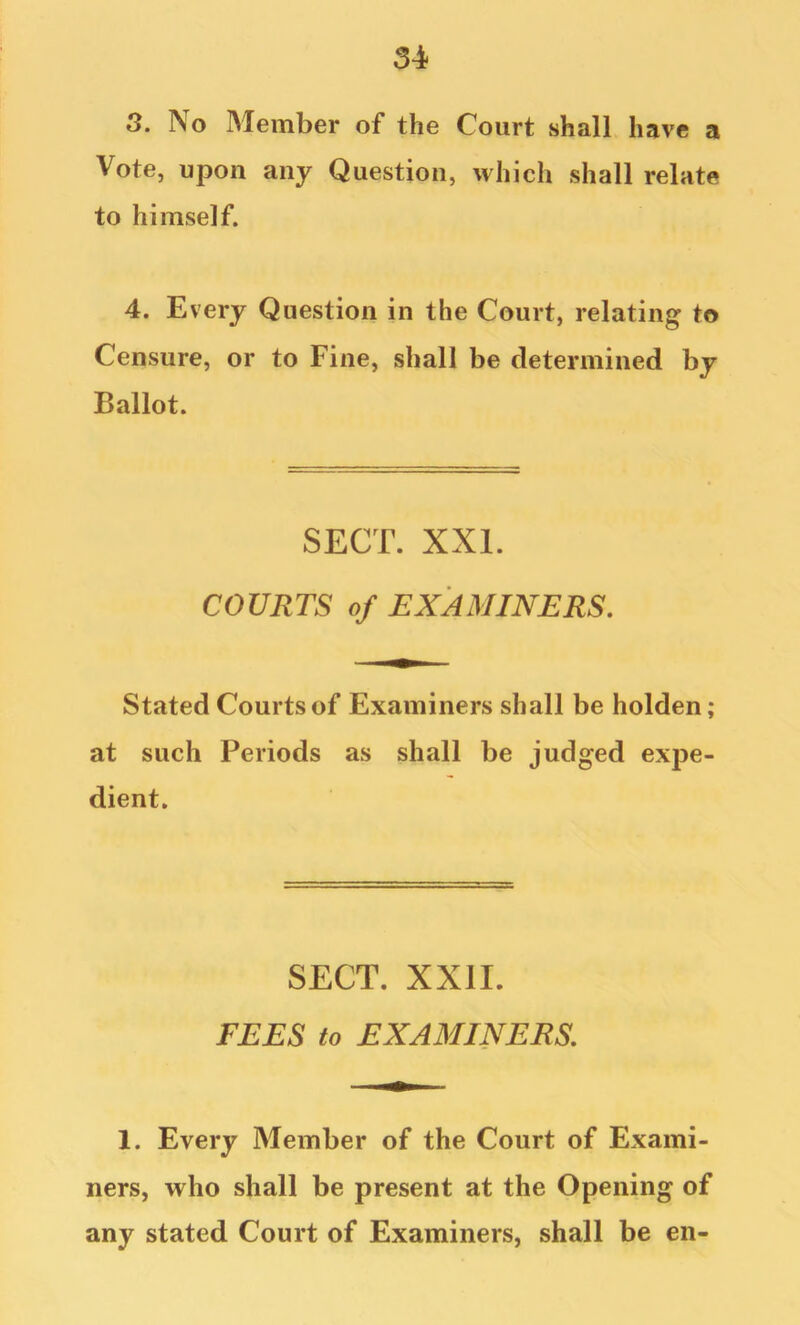 8. No Member of the Court shall have a Vote, upon any Question, which shall relate to himself. 4. Every Question in the Court, relating to Censure, or to Fine, shall be determined by Ballot. SECT. XXL COURTS of EXAMINERS. Stated Courts of Examiners shall be holden; at such Periods as shall be judged expe- dient. SECT. XXII. FEES to EXAMINERS. 1. Every Member of the Court of Exami- ners, who shall be present at the Opening of any stated Court of Examiners, shall be en-