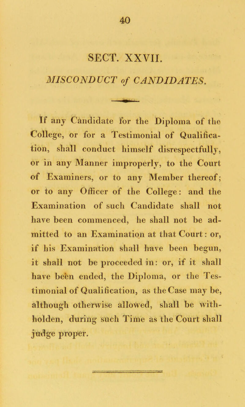 SECT. XXVII. MISCONDUCT of CANDIDATES, If aiij Candidate for the Diploma of the College, or for a Testimonial of Qualifica- tion, shall conduct himself disrespectfully, or in any Manner improperly, to the Court of Examiners, or to any Member thereof; or to any Officer of the College: and the Examination of such Candidate shall not have been commenced, he shall not be ad- mitted to an Examination at that Court: or, if his Examination shall have been begun, it shall not be proceeded in: or, if it shall have behn ended, the Diploma, or the Tes- timonial of Qualification, as the Case may be, although otherwise allowed, shall be wdth- holden, during such Time as the Court shall judge proper.