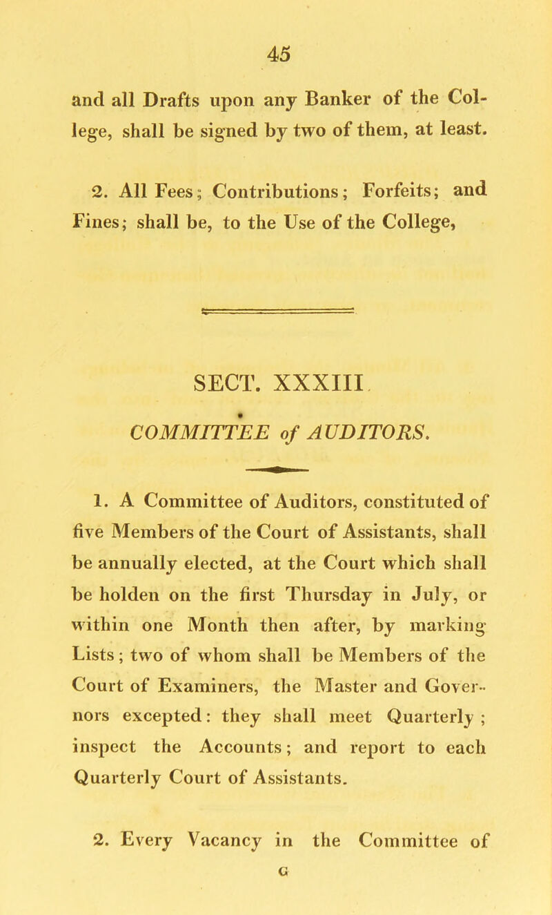 and all Drafts upon any Banker of the Col- lege, shall be signed by two of them, at least. 2. All Fees; Contributions; Forfeits; and Fines; shall be, to the Use of the College, SECT. XXXIII COMMITTEE of AUDITORS. 1. A Committee of Auditors, constituted of five Members of the Court of Assistants, shall be annually elected, at the Court which shall be holden on the first Thursday in July, or within one Month then after, by marking Lists; two of whom shall be Members of the Court of Examiners, the Master and Gover- nors excepted: they shall meet Quarterly ; inspect the Accounts; and report to each Quarterly Court of Assistants. 2. Every Vacancy in the Committee of G