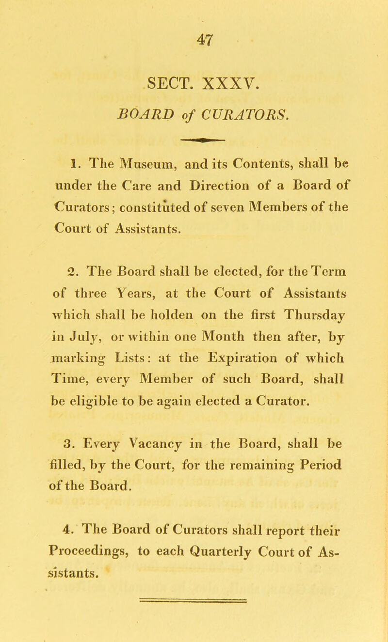 SECT. XXXV. BOARD of CURATORS. 1. The Museum, audits Contents, shall be under the Care and Direction of a Board of Curators; constituted of seven Members of the Court of Assistants. 2. The Board shall be elected, for the Term of three Years, at the Court of Assistants which shall be holden on the first Thursday in July, or within one Month then after, by marking Lists: at the Expiration of which Time, every Member of such Board, shall be eligible to be again elected a Curator. 3. Every Vacancy in the Board, shall be filled, by the Court, for the remaining Period of the Board. 4. The Board of Curators shall report their Proceedings, to each Quarterly Court of As- sistants.