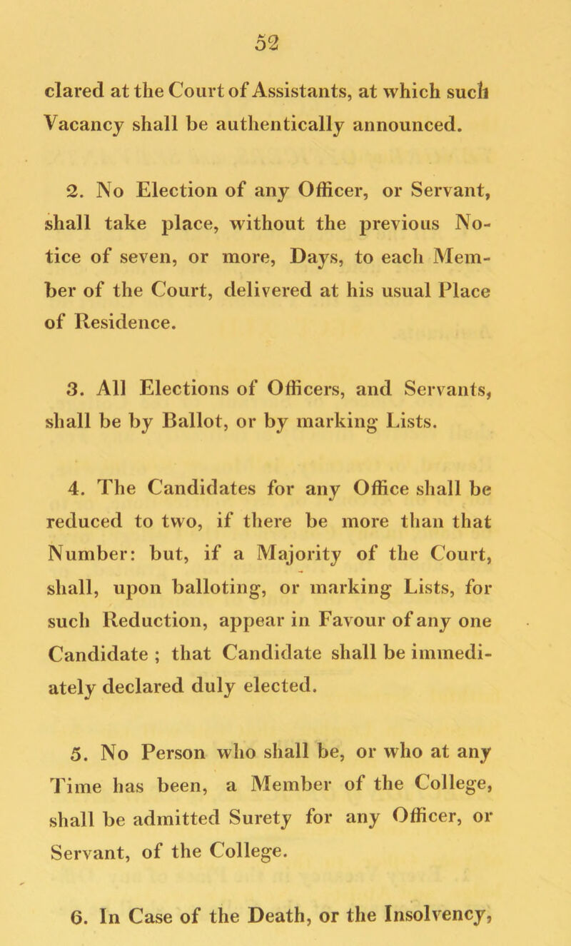 dared at the Court of Assistants, at which such Vacancy shall be authentically announced. 2. No Election of any Officer, or Servant, shall take place, without the previous No- tice of seven, or more. Days, to each Mem- ber of the Court, delivered at his usual Place of Residence. 3. All Elections of Officers, and Servants, shall be by Ballot, or by marking Lists. 4. The Candidates for any Office shall be reduced to two, if there be more than that Number: but, if a Majority of the Court, shall, upon balloting, or marking Lists, for such Reduction, appear in Favour of any one Candidate ; that Candidate shall be immedi- ately declared duly elected. 5. No Person who shall be, or who at any Time has been, a Member of the College, shall be admitted Surety for any Officer, or Servant, of the College. 6. In Case of the Death, or the Insolvency,