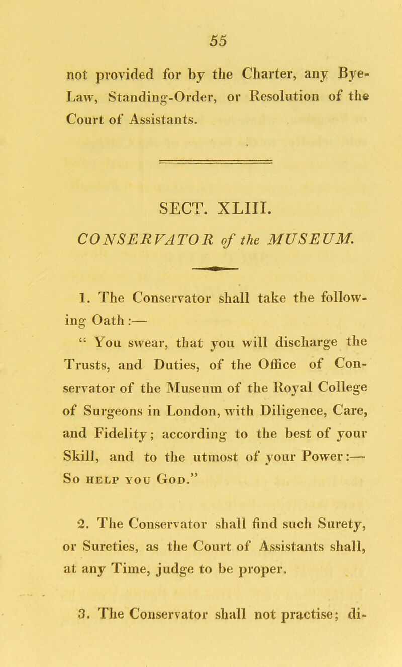 not provided for by the Charter, any Bye- Law, Standing-Order, or Resolution of the Court of Assistants. SECT. XLIII. CONSERVATOR of the MUSEUM, 1. The Conservator shall take the follow- ing Oath:— “ You swear, that you will discharge the Trusts, and Duties, of the Office of Con- servator of the Museum of the Royal College of Surgeons in London, with Diligence, Care, and Fidelity; according to the best of your Skill, and to tlie utmost of your Power:— So HELP YOU God.’’ 2. The Conservator shall find such Surety, or Sureties, as the Court of Assistants shall, at any Time, judge to be proper. 3. The Conservator shall not practise; di-