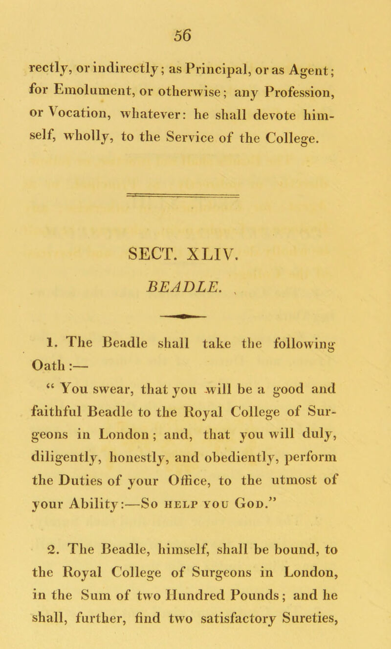 rectly, or indirectly; as Principal, or as Agent; for Emolument, or otherwise; any Profession, or Vocation, whatever: he shall devote him- self, wiiolly, to the Service of the College. SECT. XLIV. BEADLE. , 1. The Beadle shall take the following Oath:— “ You swear, that you -will be a good and faithful Beadle to the Royal College of Sur- geons in London ; and, that you will duly, diligently, honestly, and obediently, perform the Duties of your Office, to the utmost of your Ability:—So help you God.'* 2. The Beadle, himself, shall be bound, to the Royal College of Surgeons in London, in the Sum of two Hundred Pounds; and he shall, further, find two satisfactory Sureties,