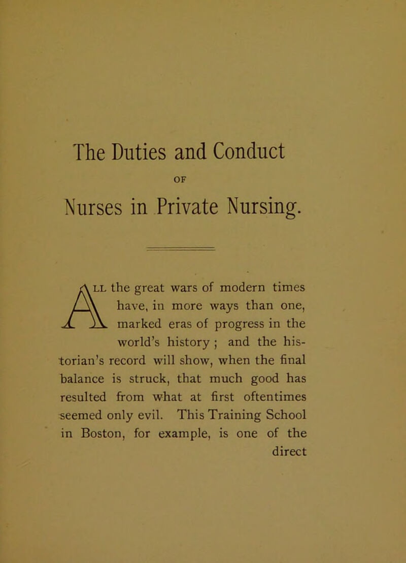 The Duties and Conduct OF Nurses in Private Nursing. All the great wars of modern times / \\ have, in more ways than one, A. marked eras of progress in the world’s history ; and the his- torian’s record will show, when the final balance is struck, that much good has resulted from what at first oftentimes seemed only evil. This Training School in Boston, for example, is one of the direct